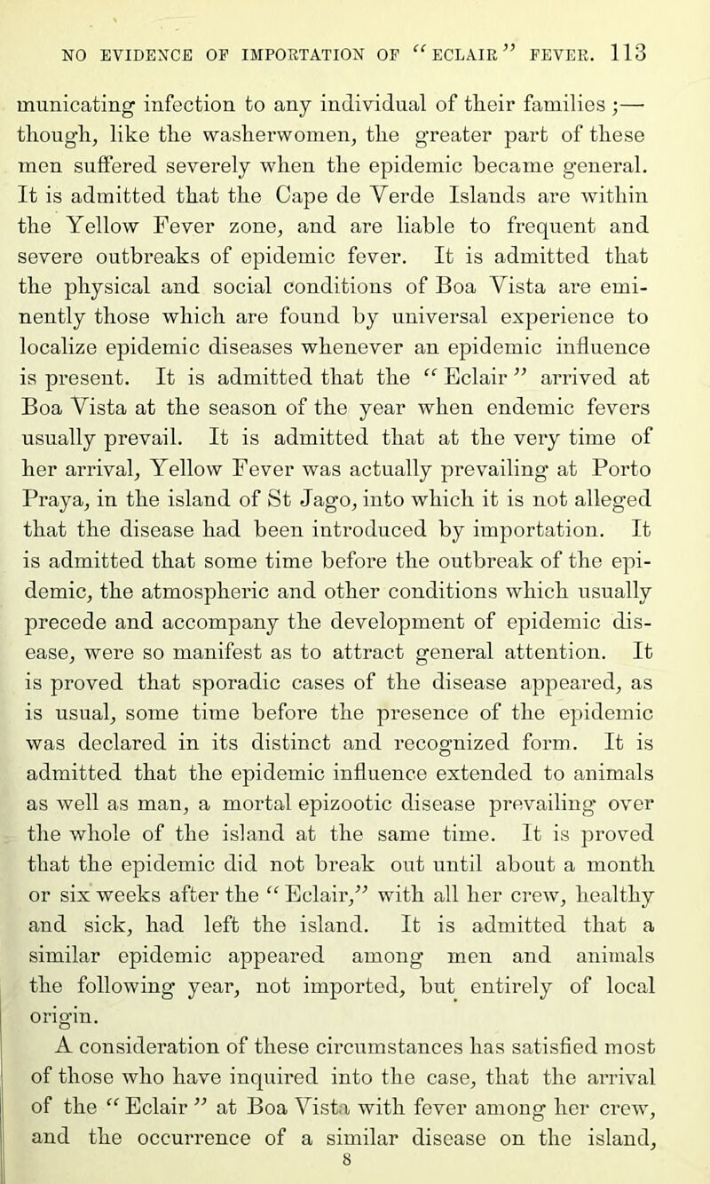 municating infection to any individual of their families ;— tliough^ like tlie washerwomen^ the greater part of these men suffered severely when the epidemic became general. It is admitted that the Cape de Yerde Islands are within the Yellow Fever zone^ and are liable to frequent and severe outbreaks of epidemic fever. It is admitted that the physical and social conditions of Boa Vista are emi- nently those which are found by universal experience to localize epidemic diseases whenever an epidemic influence is present. It is admitted that the Eclair ” arrived at Boa Vista at the season of the year when endemic fevers usually prevail. It is admitted that at the very time of her arrival^ Yellow Fever was actually prevailing at Porto Praya^ in the island of St Jago^ into which it is not alleged that the disease had been introduced by importation. It is admitted that some time before the outbreak of the epi- demic^ the atmospheric and other conditions which usually precede and accompany the development of epidemic dis- ease, were so manifest as to attract general attention. It is proved that sporadic cases of the disease appeared, as is usual, some time before the presence of the epidemic was declared in its distinct and recognized form. It is admitted that the epidemic influence extended to animals as well as man, a mortal epizootic disease prevailing over the whole of the island at the same time. It is proved that the epidemic did not break out until about a month or six weeks after the “ Eclair,” with all her crew, healthy and sick, had left the island. It is admitted that a similar epidemic appeared among men and animals the following year, not imported, but entirely of local origin. A consideration of these circumstances has satisfied most of those who have inquired into the case, that the arrival of the “ Eclair ” at Boa Vista with fever among her crew, and the occurrence of a similar disease on the island, 8