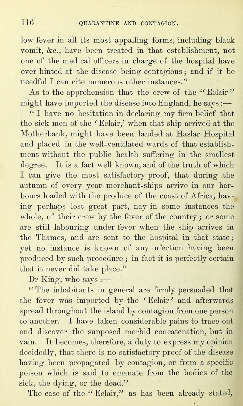 low fever in all its most appalling formSj including black vomit, &c., bave been treated in tliat establishment, not one of the medical officers in charge of the hospital have ever hinted at the disease being contagious; and if it be needful I can cite numerous other instances.” As to the apprehension that the crew of the “Eclair” might have imported the disease into England, he says :— “ I have no hesitation in declaring my firm belief that the sick men of the ^ Eclair,’ when that ship arrived at the Motherbank, might have been landed at Haslar Hospital and placed in the well-ventilated wards of that establish- ment without the public health suffering in the smallest degree. It is a fact well known, and of the truth of which I can give the most satisfactory proof, that during .the autumn of every year merchant-ships arrive in our har- bours loaded with the produce of the coast of Africa, hav- ing perhaps lost great part, nay in some instances the whole, of their crew by the fever of the country; or some are still labouring under fever when the ship arrives in the Thames, and are sent to the hospital in that state; yet no instance is known of any infection having been produced by such procedure ; in fact it is perfectly certain that it never did take place.” Dr King, who says :— “ The inhabitants in general are firmly persuaded that the fever was imported by the ‘ Eclair ’ and afterwards spread throughout the island by contagion from one person to another. I have taken considerable pains to trace out and discover the supposed morbid concatenation, but in vain. It becomes, therefore, a duty to express my opinion decidedly, that there is no satisfactory proof of the disease having been propagated by contagion, or from a specific poison which is said to emanate from the bodies of the sick, the dying, or the dead.” The case of the “ Eclair,” as has been already stated.