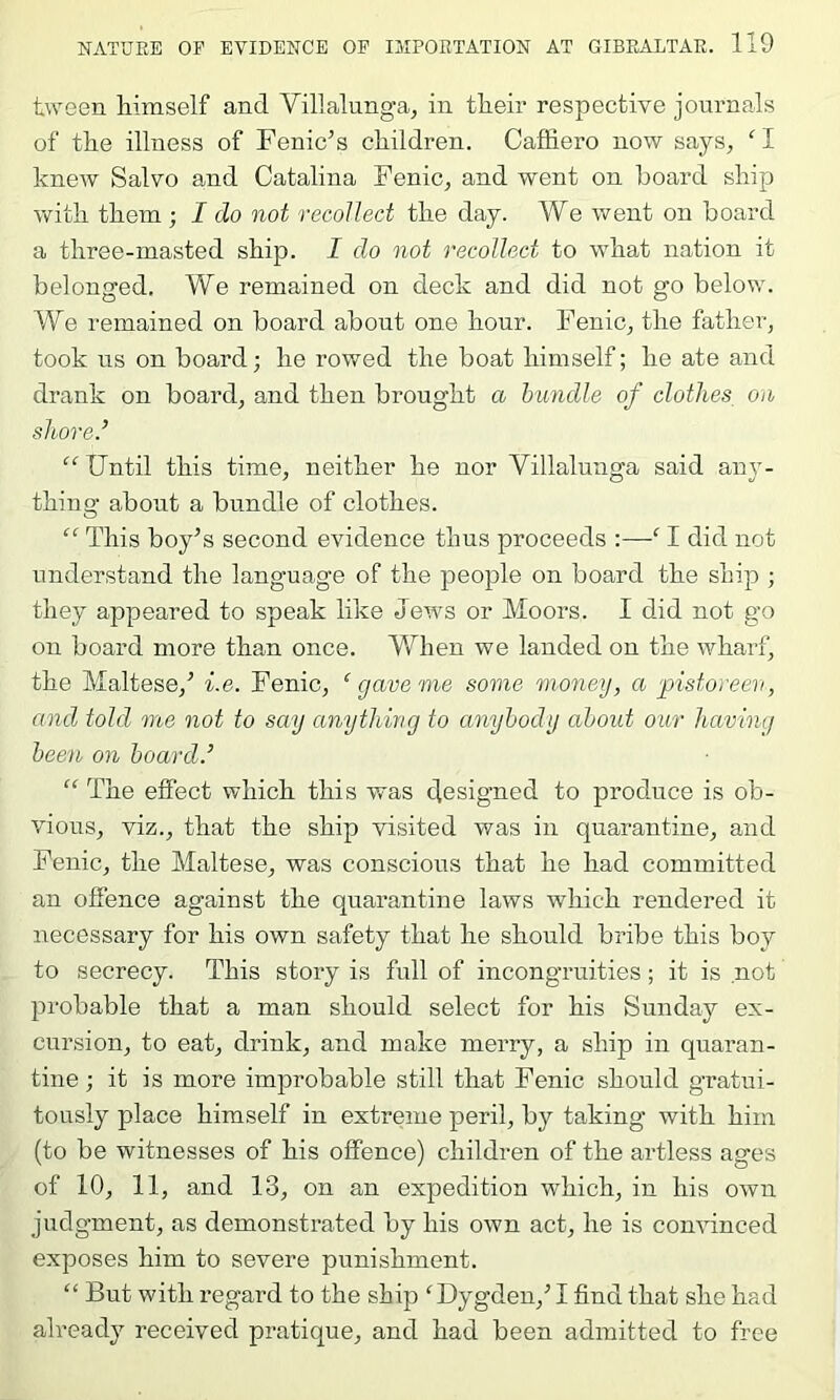 tween himself and Villalunga, in their respective journals of the illness of Fenic’s children. Caffiero now says, ‘ I knew Salvo and Catalina Fenic, and went on hoard ship Yfith them ; I do not recollect the day. We went on board a three-masted ship. I do not recollect to what nation it belonged. We remained on deck and did not go below. We remained on board about one hour. Fenic, the father, took ns on board; he rowed the boat himself; he ate and drank on board, and then brought a bundle of clothes on shored “ Until this time, neither he nor Villalunga said any- thing about a bundle of clothes. “ This boy’s second evidence thus proceeds :—^ I did not understand the language of the people on board the ship ; they appeared to speak like Jews or Moors. I did not go on board more than once. Mdien we landed on the wharf, the Maltese,’ i.e. Fenic, ‘ gave me some money, a pistoreen, and told me not to say anything to anybody about oar having been on board.’ “ The effect which this was designed to produce is ob- vious, viz., that the ship visited was in quarantine, and Fenic, the Maltese, was conscious that he had committed an offence against the quarantine laws which rendered it necessary for his own safety that he should bribe this boy to secrecy. This story is full of incongruities; it is not probable that a man should select for his Sunday ex- cursion, to eat, drink, and make merry, a ship in quaran- tine ; it is more improbable still that Fenic should gratui- tously place himself in extreme peril, by taking with him (to be witnesses of his offence) children of the artless ages of 10, 11, and 13, on an expedition which, in his own judgment, as demonstrated by his own act, he is convinced exposes him to severe punishment. “ But with regard to the ship 'Dygden,’ I find that she had already received pratique, and had been admitted to free