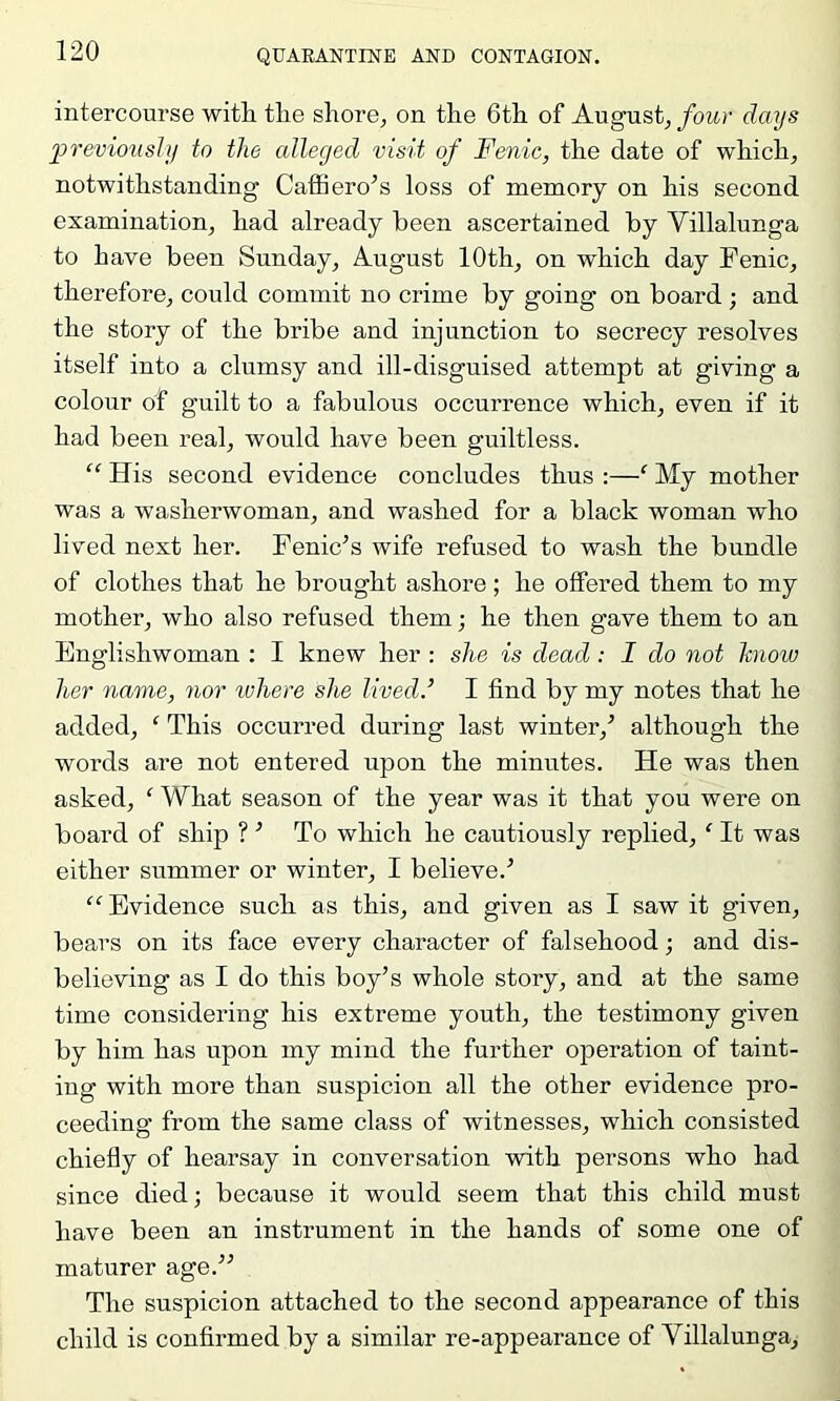 intercourse with the shore, on the 6th of August, four days l^reviously to the alleged visit of Fenic, the date of which, notwithstanding Caffiero^s loss of memory on his second examination, had already been ascertained by Villalunga to have been Sunday, August 10th, on which day Fenic, therefore, could commit no crime by going on board; and the story of the bribe and injunction to secrecy resolves itself into a clumsy and ill-disguised attempt at giving a colour of guilt to a fabulous occurrence which, even if it had been real, would have been guiltless. “ His second evidence concludes thus :—‘ My mother was a washerwoman, and washed for a black woman who lived next her. Fenic^s wife refused to wash the bundle of clothes that he brought ashore; he offered them to my mother, who also refused them; he then gave them to an Englishwoman : I knew her : she is dead : I do not hiow her name, nor ivhere she lived.’ I find by my notes that he added, ‘ This occurred during last winter,^ although the words are not entered upon the minutes. He was then asked, ‘ What season of the year was it that you were on board of ship ? ^ To which he cautiously replied, ‘ It was either summer or winter, I believe.'’ “ Evidence such as this, and given as I saw it given, bears on its face every character of falsehood; and dis- believing as I do this boy’s whole story, and at the same time considering his extreme youth, the testimony given by him has upon my mind the further operation of taint- ing with more than suspicion all the other evidence pro- ceeding from the same class of witnesses, which consisted chiefly of hearsay in conversation with persons who had since died; because it would seem that this child must have been an instrument in the hands of some one of maturer age.^’ The suspicion attached to the second appearance of this child is confirmed by a similar re-appearance of Villalunga,