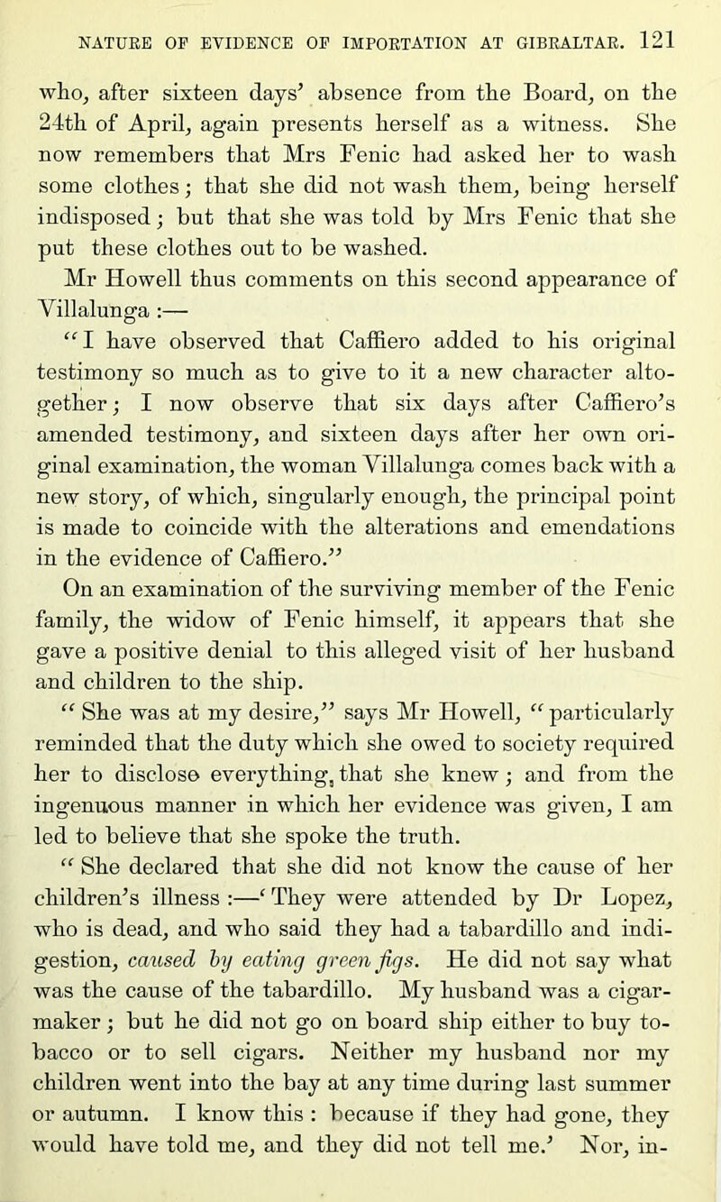 whoj after sixteen days’ absence from tbe Board, on tbe 24th of April, again presents herself as a witness. She now remembers that Mrs Fenic had asked her to wash some clothes; that she did not wash them, being herself indisposed; but that she was told by Mrs Fenic that she put these clothes out to be washed. Mr Howell thus comments on this second appearance of Villalunga :— “I have observed that Caffiero added to his original testimony so much as to give to it a new character alto- gether ; I now observe that six days after Caffiero’s amended testimony, and sixteen days after her own ori- ginal examination, the woman Villalunga comes back with a new story, of which, singularly enough, the principal point is made to coincide with the alterations and emendations in the evidence of Caffiero.” On an examination of the surviving member of the Fenic family, the widow of Fenic himself, it appears that she gave a positive denial to this alleged visit of her husband and children to the ship. ‘‘ She was at my desire,” says Mr Howell, “particularly reminded that the duty which she owed to society required her to disclose everything, that she knew; and from the ingenuous manner in which her evidence was given, I am led to believe that she spoke the truth. “ She declared that she did not know the cause of her children’s illness :—‘ They were attended by Dr Lopez, who is dead, and who said they had a tabardillo and indi- gestion, caxised by eating green figs. He did not say what was the cause of the tabardillo. My husband was a cigar- maker ; but he did not go on board ship either to buy to- bacco or to sell cigars. Neither my husband nor my children went into the bay at any time during last summer or autumn. I know this ; because if they had gone, they would have told me, and they did not tell me.’ Nor, in-