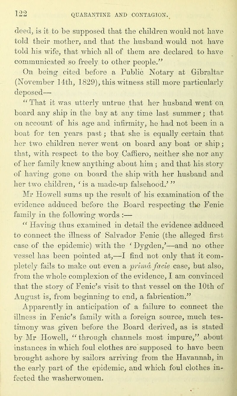 deed^ is it to be supposed tliat tbe cliildren would not bave told tlieir motber^ and tbat tbe bnsband would not bave told bis wife^ tbat Avbicb all of tbein are declared to bave communicated so freely to other people.” On being cited before a Public Notary at Gibraltar (November 14tb, 1829), tbis witness still more pax’ticularly deposed— “ That it was utterly untrue tbat her husband went on board any ship in the bay at any time last summer; tbat on account of bis age and infirmity, be bad not been in a boat for ten years past; tbat she is equally certain tbat her two children never went on board any boat or ship; tbat, with respect to tbe boy Caffiero, neither she nor any of her family knew anything about him ; and tbat bis story of having gone on board tbe ship with her husband and her two children, ‘'is a made-up falsehood.^ ” Mr Howell sums up tbe result of bis examination of the evidence adduced before tbe Board respecting the Fenic family in the following words :— “ Having thus examined in detail the evidence adduced to connect the illness of Salvador Fenic (tbe alleged first case of tbe epidemic) with tbe ‘ Dygden,^—and no other vessel has been pointed at,—I find not only tbat it com- pletely fails to make out even a prima facie case, but also, from tbe whole complexion of tbe evidence, I am convinced that tbe story of Fenic’s visit to tbat vessel on tbe lOtb of August is, from beginning to end, a fabrication.” Apparently in anticipation of a failure to connect tbe illness in Feme’s family with a foreign source, much tes- timony was given before tbe Board derived, as is stated by Mr Howell, “ through channels most impure,” about instances in which foul clothes are supposed to have been brought ashore by sailors arriving from tbe Havannab, in tbe early part of tbe epidemic, and which foul clothes in- fected tbe washerwomen.