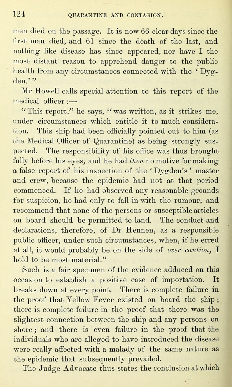 men died on the passage. It is now 66 clear days since the first man died, and 61 since the death of the last, and nothing like disease has since appeared, nor have I the most distant reason to apprehend danger to the public health from any circumstances connected with the ‘ Dyg- den.^ ’’ Mr Howell calls special attention to this report of the medical officer :— This report,^^ he says,  was written, as it strikes me, under circumstances which entitle it to much considera- tion. This ship had been officially pointed out to him (as the Medical Officer of Quarantine) as being strongly sus- pected. The responsibility of his office was thus brought fully before his eyes, and he had then no motive for making a false report of his inspection of the Dygdeffis ■ master and crew, because the epidemic had not at that period commenced. If he had observed any reasonable grounds for suspicion, he had only to fall in with the rumour, and recommend that none of the persons or susceptible articles on board should be permitted to land. The conduct and declarations, therefore, of Dr Hennen, as a responsible public officer, under such circumstances, when, if he erred at all, it would probably be on the side of over caution, I hold to be most material.” Sucb is a fair specimen of the evidence adduced on this occasion to establish a positive case of importation. It breaks down at every point. There is complete failure in the proof that Yellow Fever existed on board the ship; there is complete failure in the proof that there was the slightest connection between the ship and any persons on shore; and there is even failure in the proof that the individuals who are alleged to have introduced the disease were really affected with a malady of the same nature as the epidemic that subsequently prevailed. The Judge Advocate thus states the conclusion at which