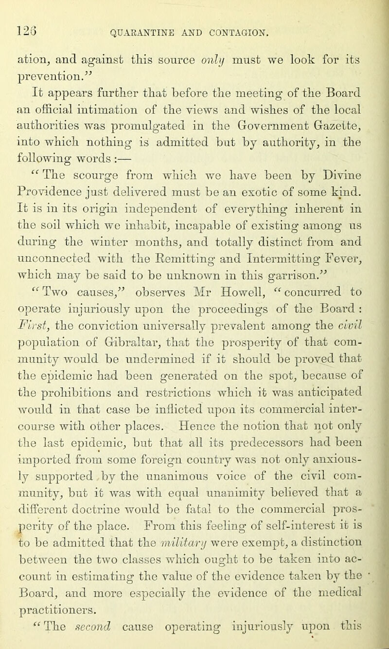 123 atioa^ and against tliis source only must we look for its prevention.” It appears furtlier that before the meeting of the Board an official intimation of the views and wishes of the local authorities was promulgated in the Government Gazette, into which nothing is admitted but by authority, in the following words:— “ The scourge from which we have been by Divine Providence just delivered must be an exotic of some kind. It is in its origin independent of everything inherent in the soil which we inhabit, incapable of existing among us during the winter months, and totally distinct from and unconnected with the Remitting and Intermitting Fever, which may be said to be unknown in this garrison.” “ Two causes,” observes Mr Howell, “ concurred to operate injuriously upon the proceedings of the Board : First, the conviction universally prevalent among the civil population of Gibraltar, that the prosperity of that com- munity would be undermined if it should be proved that the epidemic had been generated on the spot, because of the prohibitions and restrictions which it was anticipated would in that case be inflicted upon its commercial inter- course with other places. Hence the notion that not only the last epidemic, but that all its predecessors had been imported from some foreign country was not only anxious- ly supported by the unanimous voice of the civil com- munity, but it was with equal unanimity believed that a different doctrine would be fatal to the commercial pros- perity of the place. From this feeling of self-interest it is to be admitted that the military were exempt, a distinction between the two classes which ought to be taken into ac- count in estimating the value of the evidence taken by the Board, and more especially the evidence of the medical practitioners. “The second cause operating injuriously upon this