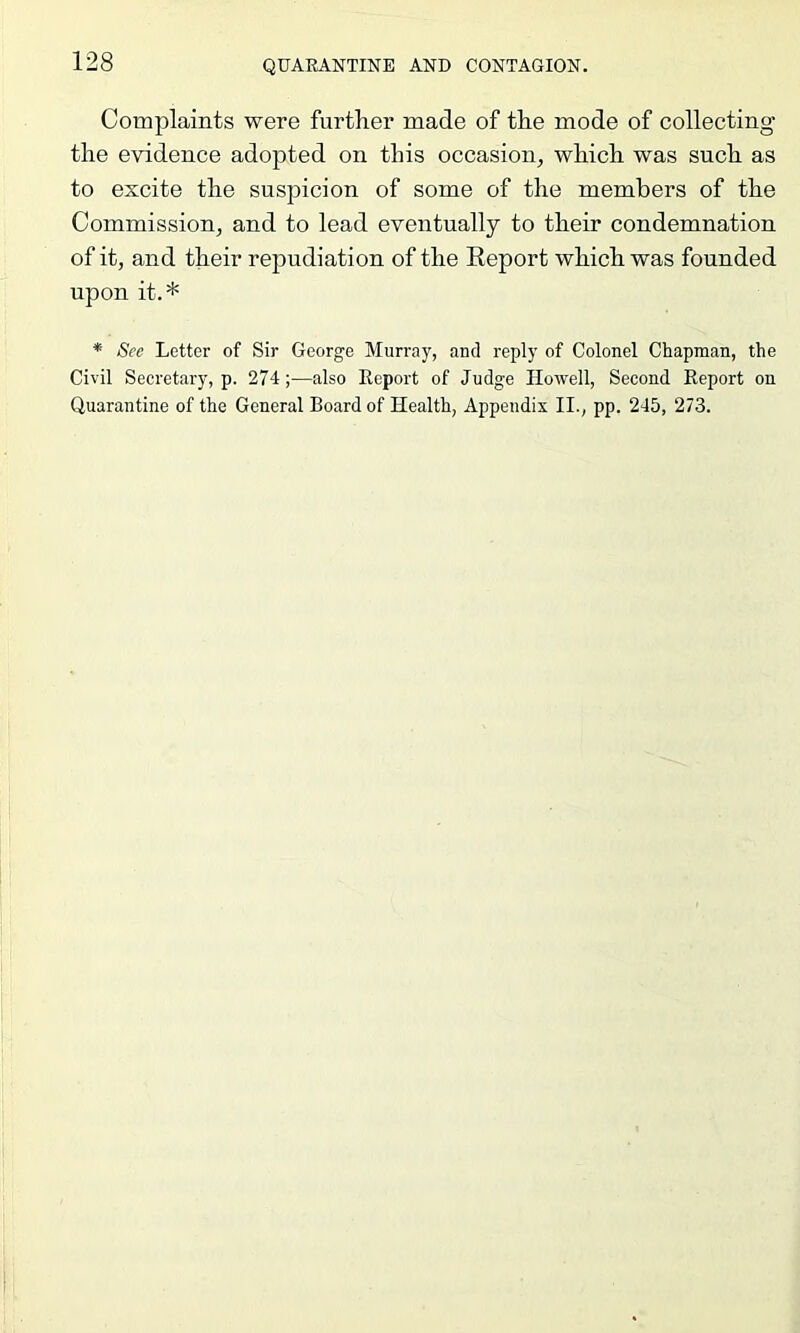 Complaints were further made of the mode of collecting the evidence adopted on this occasion, which was such as to excite the suspicion of some of the members of the Commission, and to lead eventually to their condemnation of it, and their repudiation of the Report which was founded npon it.* * See Letter of Sir George Murray, anti reply of Colonel Chapman, the Civil Secretary, p. 274;—also Keport of Judge Howell, Second Eeport on Quarantine of the General Board of Health, Appendix II., pp. 245, 273.