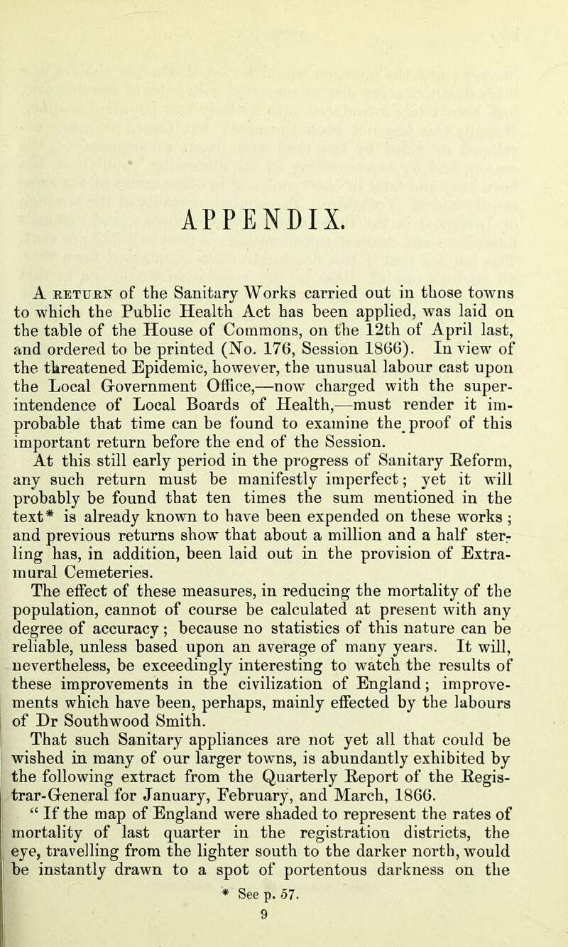 APPENDIX. A RETURif of the Sanitary Works carried out in those towns to which the Public Health Act has been applied, was laid on the table of the House of Commons, on the 12th of April last, and ordered to be printed (No. 176, Session 1866). In view of the threatened Epidemic, however, the unusual labour cast upon the Local Glovernment Office,—now charged with the super- intendence of Local Boards of Health,—must render it im- probable that time can he found to examine the_ proof of this important return before the end of the Session. At this still early period in the progress of Sanitary Reform, any such return must be manifestly imperfect; yet it will probably be found that ten times the sum mentioned in the text* is already known to have been expended on these works ; and previous returns show that about a million and a half ster^ ling has, in addition, been laid out in the provision of Extra- mural Cemeteries. The effect of these measures, in reducing the mortality of the population, cannot of course be calculated at present with any degree of accuracy; because no statistics of this nature can be reliable, unless based upon an average of many years. It will, nevertheless, be exceedingly interesting to watch the results of these improvements in the civilization of England; improve- ments which have been, perhaps, mainly effected by the labours of Dr Southwood Smith. That such Sanitary appliances are not yet all that could be wished in many of our larger towns, is abundantly exhibited by the following extract from the Quarterly Report of the Regis- trar-General for January, February, and March, 1866. “ If the map of England were shaded to represent the rates of mortality of last quarter in the registration districts, the eye, travelling from the lighter south to the darker north, would be instantly drawn to a spot of portentous darkness on the ♦ See p. 57.