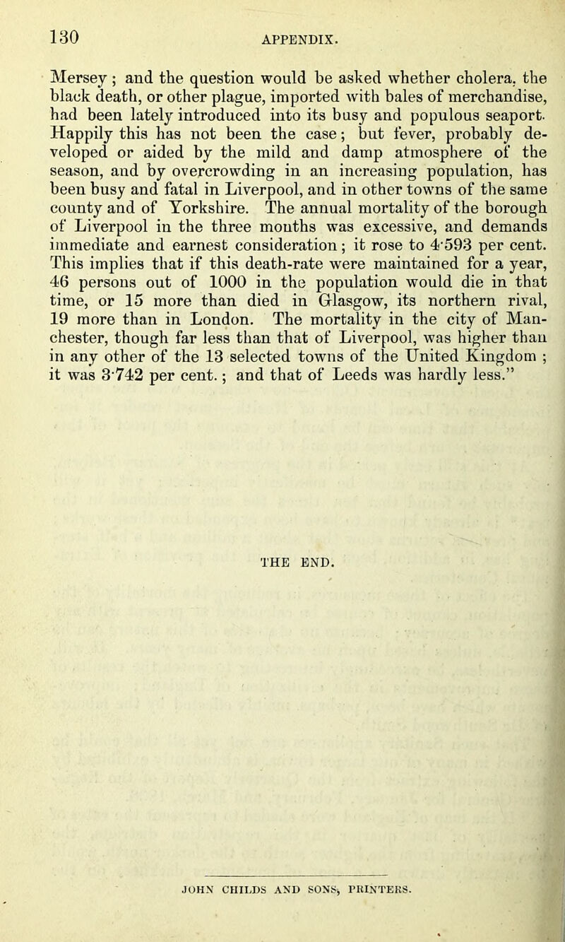 Mersey ; and the question would be asked whether cholera, the black death, or other plague, imported with bales of merchandise, had been lately introduced into its busy and populous seaport. Happily this has not been the case; but fever, probably de- veloped or aided by the mild and damp atmosphere of the season, and by overcrowding in an increasing population, has been busy and fatal in Liverpool, and in other towns of the same county and of Yorkshire. The annual mortality of the borough of Liverpool in the three mouths was excessive, and demands immediate and earnest consideration; it rose to 4’593 per cent. This implies that if this death-rate were maintained for a year, 46 persons out of 1000 in the population would die in that time, or 15 more than died in Glasgow, its northern rival, 19 more than in London. The mortality in the city of Man- chester, though far less than that of Liverpool, was higher than in any other of the 13 selected towns of the IJnited Kingdom ; it was 3'742 per cent.; and that of Leeds was hardly less.” THE END. JOHN' CHILDS AND SONS, PHINTEKS.