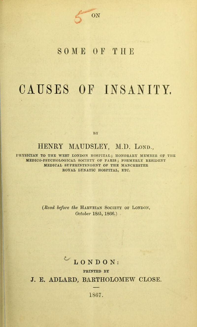 SOME OF THE CAUSES OF INSANITY. BY HENRY MAUDSLEY, M.U. Lond.; PHYSICIAN TO THE WEST LONDON HOSPITAL; HONORARY MEMBER OF THE MEDICO-PSYCHOLOGICAL SOCIETY OF PARIS ; FORMERLY RESIDENT MEDICAL SUPERINTENDENT OF THE MANCHESTER ROYAL LUNATIC HOSPITAL, ETC. (Mead before the Harveian Society of London, October 18 th, 1866.) LONDON: PRINTED BY J. E, ADLARD, BARTHOLOMEW CLOSE. 1867.