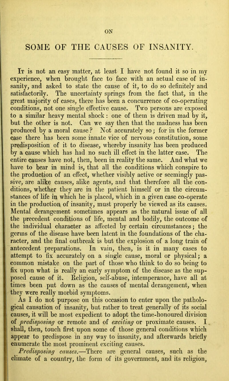 ON SOME OF THE CAUSES OF INSANITY. It is not an easy matter, at least I have not found it so in my experience, when brought face to face with an actual case of in- sanity, and asked to state the cause of it, to do so definitely and satisfactorily. The uncertainty springs from the fact that, in the great majority of cases, there has been a concurrence of co-operating conditions, not one single effective cause. Two persons are exposed to a similar heavy mental shock: one of them is driven mad by it, but the other is not. Can we say then that the madness has been produced by a moral cause? Not accurately so; for in the former ease there has been some innate vice of nervous constitution, some predisposition of it to disease, whereby insanity has been produced by a cause which has had no such ill effect in the latter case. The entire causes have not, then, been in reality the same. And what we have to bear in mind is, that all the conditions which conspire to the production of an effect, whether visibly active or seemingly pas- sive, are alike causes, alike agents, and that therefore all the con- ditions, whether they are in the patient himself or in the circum- stances of life in which he is placed, which in a given case co-operate in the production of insanity, must properly be viewed as its causes. Mental derangement sometimes appears as the natural issue of all the precedent conditions of life, mental and bodily, the outcome of the individual character as affected by certain circumstances; the germs of the disease have been latent in the foundations of the cha- racter, and the final outbreak is but the explosion of a long train of antecedent preparations. In vain, then, is it in many cases to attempt to fix accurately on a single cause, moral or physical; a common mistake on the part of those who think to do so being to fix upon what is really an early symptom of the disease as the sup- posed cause of it. Religion, self-abuse, intemperance, have all at times been put down as the causes of mental derangement, when they were really morbid symptoms. As I do not purpose on this occasion to enter upon the patholo- gical causation of insanity, but rather to treat generally of its social causes, it will be most expedient to adopt the time-honoured division of predisposing or remote and of exciting or proximate causes. I shall, then, touch first upon some of those general conditions which appear to predispose in any way to insanity, and afterwards briefly enumerate the most prominent exciting causes. Predisposing causes.—There are general causes, such as the climate of a country, the form of its government, and its religion,