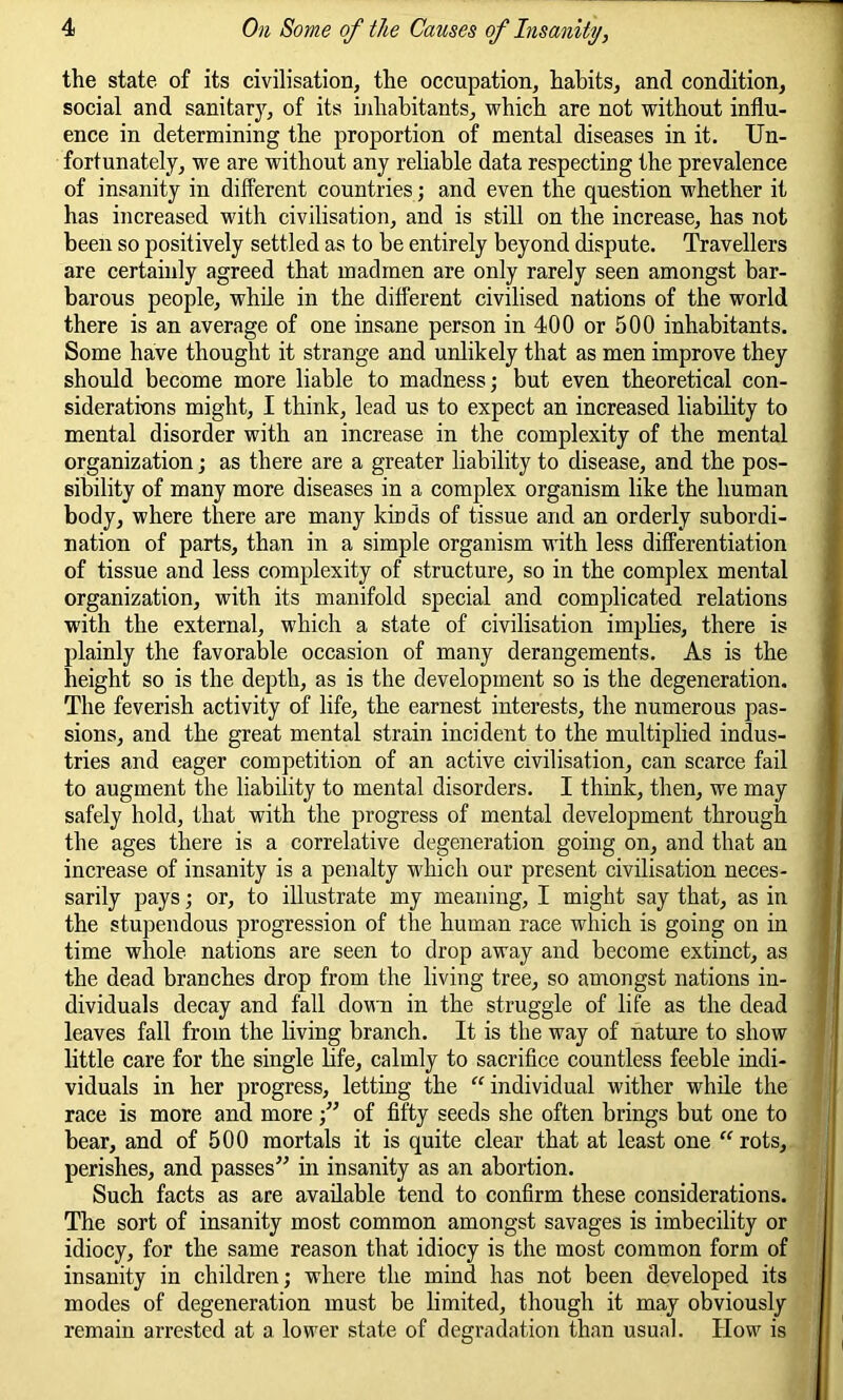 the state, of its civilisation, the occupation, habits, and condition, social and sanitary, of its inhabitants, which are not without influ- ence in determining the proportion of mental diseases in it. Un- fortunately, we are without any reliable data respecting the prevalence of insanity in different countries; and even the question whether it has increased with civilisation, and is still on the increase, has not been so positively settled as to be entirely beyond dispute. Travellers are certainly agreed that madmen are only rarely seen amongst bar- barous people, while in the different civilised nations of the world there is an average of one insane person in 400 or 500 inhabitants. Some have thought it strange and unlikely that as men improve they should become more liable to madness; but even theoretical con- siderations might, I think, lead us to expect an increased liability to mental disorder with an increase in the complexity of the mental organization; as there are a greater liability to disease, and the pos- sibility of many more diseases in a complex organism like the human body, where there are many kinds of tissue and an orderly subordi- nation of parts, than in a simple organism with less differentiation of tissue and less complexity of structure, so in the complex mental organization, with its manifold special and complicated relations with the external, which a state of civilisation implies, there is plainly the favorable occasion of many derangements. As is the height so is the depth, as is the development so is the degeneration. The feverish activity of life, the earnest interests, the numerous pas- sions, and the great mental strain incident to the multiplied indus- tries and eager competition of an active civilisation, can scarce fail to augment the liability to mental disorders. I think, then, we may safely hold, that with the progress of mental development through the ages there is a correlative degeneration going on, and that an increase of insanity is a penalty which our present civilisation neces- sarily pays; or, to illustrate my meaning, I might say that, as in the stupendous progression of the human race which is going on in time whole nations are seen to drop away and become extinct, as the dead branches drop from the living tree, so amongst nations in- dividuals decay and fall down in the struggle of life as the dead leaves fall from the living branch. It is the way of nature to show little care for the single life, calmly to sacrifice countless feeble indi- viduals in her progress, letting the “ individual wither while the race is more and more ;” of fifty seeds she often brings but one to bear, and of 500 mortals it is quite clear that at least one “ rots, perishes, and passes” in insanity as an abortion. Such facts as are available tend to confirm these considerations. The sort of insanity most common amongst savages is imbecility or idiocy, for the same reason that idiocy is the most common form of insanity in children; where the mind has not been developed its modes of degeneration must be limited, though it may obviously remain arrested at a lower state of degradation than usual. How is