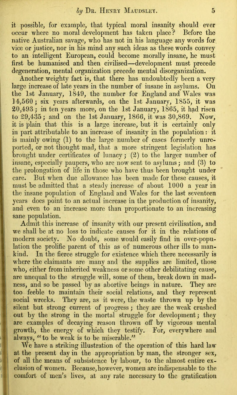 it possible, for example, that typical moral insanity should ever occur where no moral development has taken place? Before the native Australian savage, who has not in his language any words for vice or justice, nor in his mind any such ideas as these words convey to an intelligent European, could become morally insane, he must first be humanised and then civilised—development must precede degeneration, mental organization precede mental disorganization. Another weighty fact is, that there has undoubtedly been a very large increase of late years in the number of insane in asylums. On the 1st January, 1849, the number for England and Wales was 14,560; six years afterwards, on the 1st January, 1855, it was 20,493 ; in ten years more, on the 1st January, 1865, it had risen to 29,435; and on the 1st January, 1866, it was 30,869. Now, it is plain that this is a large increase, but it is certainly only in part attributable to an increase of insanity in the population: it is mainly owing (1) to the large number of cases formerly unre- ported, or not thought mad, that a more stringent legislation has brought under certificates of lunacy; (2) to the larger number of insane, especially paupers, who are now sent to asylums; and (3) to the prolongation of life in those who have thus been brought under care. But when due allowance has been made for these causes, it must be admitted that a steady increase of about 1000 a year in the insane population of England and Wales for the last seventeen years does point to an actual increase in the production of insanity, and even to an increase more than proportionate to an increasing sane population. Admit this increase of insanity with our present civilisation, and wre shall be at no loss to indicate causes for it in the relations of modern society. No doubt, some would easily find in over-popu- lation the prolific parent of this as of numerous other ills to man- kind. In the fierce struggle for existence which there necessarily is where the claimants are many and the supplies are limited, those who, either from inherited weakness or some other debilitating cause, are unequal to the struggle will, some of them, break down in mad- ness, and so be passed by as abortive beings in nature. They are too feeble to maintain their social relations, and they represent social wrecks. They are, as it were, the waste thrown up by the silent but strong current of progress; they are the weak crushed out by the strong in the mortal struggle for development; they are examples of decaying reason thrown off by vigorous mental growth, the energy of which they testify. For, everywhere and always, “to be weak is to be miserable.” We have a striking illustration of the operation of this hard la fl- at the present day in the appropriation by man, the stronger sex, of all the means of subsistence by labour, to the almost entire ex- clusion of women. Because,however, women are indispensable to the comfort of men’s lives, at any rate necessary to the gratification