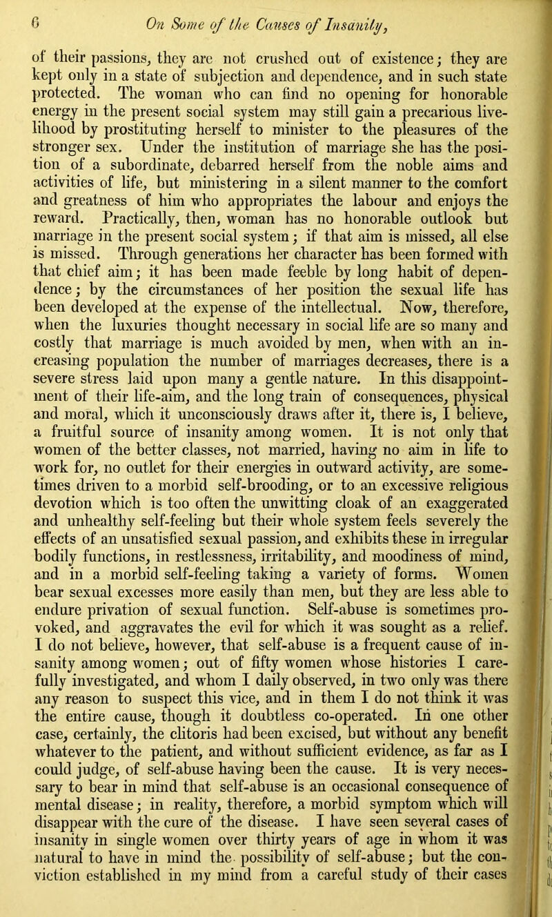 of their passions, they are not crushed out of existence; they are kept only in a state of subjection and dependence, and in such state protected. The woman who can find no opening for honorable energy in the present social system may still gain a precarious live- lihood by prostituting herself to minister to the pleasures of the stronger sex. Under the institution of marriage she has the posi- tion of a subordinate, debarred herself from the noble aims and activities of life, but ministering in a silent manner to the comfort and greatness of him who appropriates the labour and enjoys the reward. Practically, then, woman has no honorable outlook but marriage in the present social system; if that aim is missed, all else is missed. Through generations her character has been formed with that chief aim; it has been made feeble by long habit of depen- dence ; by the circumstances of her position the sexual life has been developed at the expense of the intellectual. Now, therefore, when the luxuries thought necessary in social life are so many and costly that marriage is much avoided by men, when with an in- creasing population the number of marriages decreases, there is a severe stress laid upon many a gentle nature. In this disappoint- ment of their life-aim, and the long train of consequences, physical and moral, which it unconsciously draws after it, there is, I believe, a fruitful source of insanity among women. It is not only that women of the better classes, not married, having no aim in life to work for, no outlet for their energies in outward activity, are some- times driven to a morbid self-brooding, or to an excessive religious devotion which is too often the unwitting cloak of an exaggerated and unhealthy self-feeling but their whole system feels severely the effects of an unsatisfied sexual passion, and exhibits these in irregular bodily functions, in restlessness, irritability, and moodiness of mind, and in a morbid self-feeling taking a variety of forms. Women bear sexual excesses more easily than men, but they are less able to endure privation of sexual function. Self-abuse is sometimes pro- voked, and aggravates the evil for which it was sought as a relief. I do not believe, however, that self-abuse is a frequent cause of in- sanity among women; out of fifty women wrhose histories I care- fully investigated, and whom I daily observed, in two only was there any reason to suspect this vice, and in them I do not think it was the entire cause, though it doubtless co-operated. In one other case, certainly, the clitoris had been excised, but without any benefit whatever to the patient, and without sufficient evidence, as far as I could judge, of self-abuse having been the cause. It is very neces- sary to bear in mind that self-abuse is an occasional consequence of mental disease; in reality, therefore, a morbid symptom which will disappear with the cure of the disease. I have seen several cases of insanity in single women over thirty years of age in whom it was natural to have in mind the possibility of self-abuse; but the con- viction established in my mind from a careful study of their cases