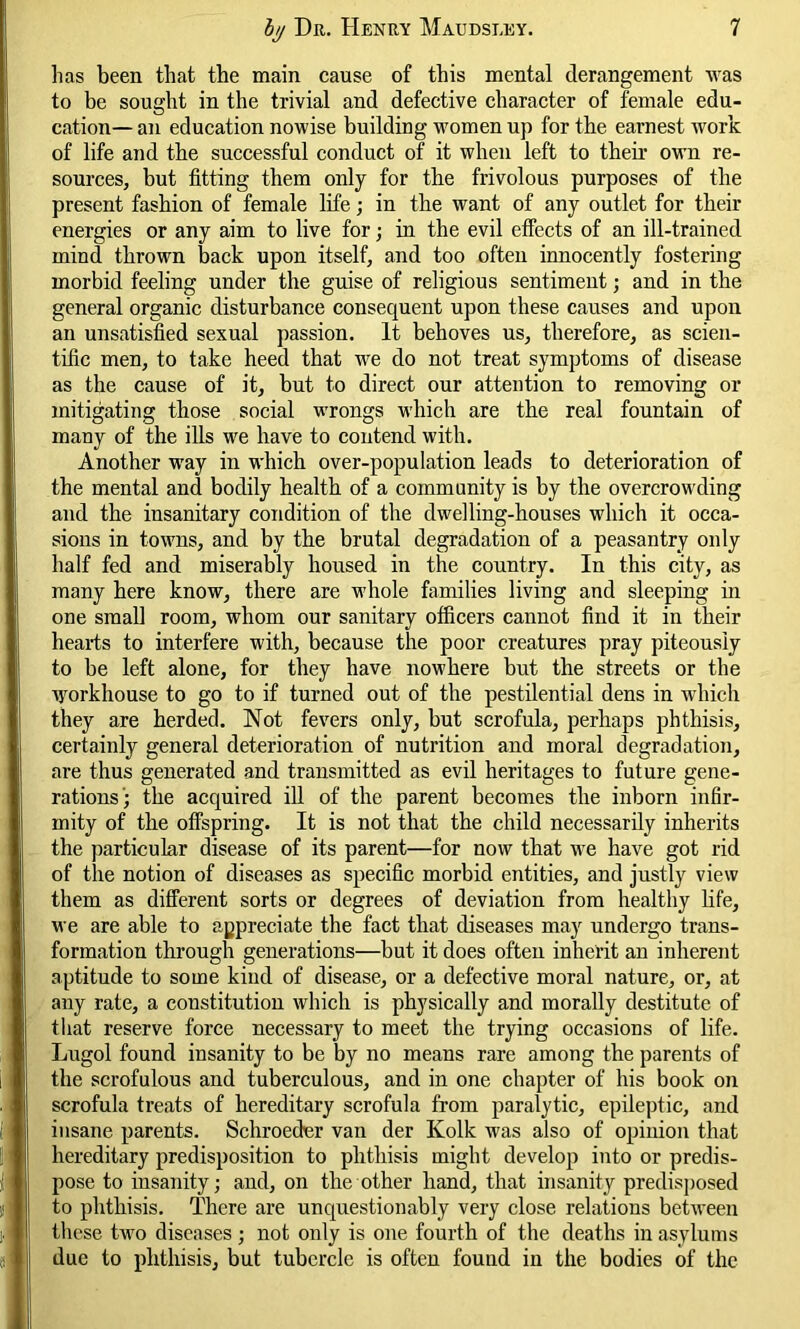 lias been that the main cause of this mental derangement was to be sought in the trivial and defective character of female edu- cation— an education nowise building women up for the earnest work of life and the successful conduct of it when left to their own re- sources, but fitting them only for the frivolous purposes of the present fashion of female life; in the want of any outlet for their energies or any aim to live for; in the evil effects of an ill-trained mind thrown back upon itself, and too often innocently fostering morbid feeling under the guise of religious sentiment; and in the general organic disturbance consequent upon these causes and upon an unsatisfied sexual passion. It behoves us, therefore, as scien- tific men, to take heed that we do not treat symptoms of disease as the cause of it, but to direct our attention to removing or mitigating those social wrongs which are the real fountain of many of the ills we have to contend with. Another way in which over-population leads to deterioration of the mental and bodily health of a community is by the overcrowding and the insanitary condition of the dwelling-houses which it occa- sions in towns, and by the brutal degradation of a peasantry only half fed and miserably housed in the country. In this city, as many here know, there are whole families living and sleeping in one small room, whom our sanitary officers cannot find it in their hearts to interfere with, because the poor creatures pray piteously to be left alone, for they have nowhere but the streets or the workhouse to go to if turned out of the pestilential dens in which they are herded. Not fevers only, but scrofula, perhaps phthisis, certainly general deterioration of nutrition and moral degradation, are thus generated and transmitted as evil heritages to future gene- rations; the acquired ill of the parent becomes the inborn infir- mity of the offspring. It is not that the child necessarily inherits the particular disease of its parent—for now that we have got rid of the notion of diseases as specific morbid entities, and justly view them as different sorts or degrees of deviation from healthy life, we are able to appreciate the fact that diseases may undergo trans- formation through generations—but it does often inherit an inherent aptitude to some kind of disease, or a defective moral nature, or, at any rate, a constitution which is physically and morally destitute of that reserve force necessary to meet the trying occasions of life. Lugol found insanity to be by no means rare among the parents of the scrofulous and tuberculous, and in one chapter of his book on scrofula treats of hereditary scrofula from paralytic, epileptic, and insane parents. Schroeder van der Kolk was also of opinion that hereditary predisposition to phthisis might develop into or predis- pose to insanity; and, on the other hand, that insanity predisposed to phthisis. There are unquestionably very close relations between these two diseases; not only is one fourth of the deaths in asylums due to phthisis, but tubercle is often found in the bodies of the