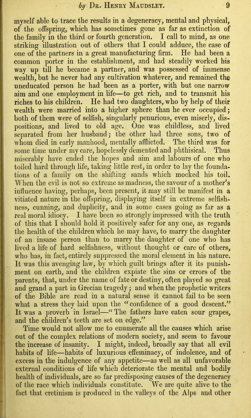 myself able to trace the results in a degeneracy, mental and physical, of the offspring, which has sometimes gone as far as extinction of the family in the third or fourth generation. I call to mind, as one striking illustration out of others that I could adduce, the case of one of the partners in a great manufacturing firm. He had been a common porter in the establishment, and had steadily worked his way up till he became a partner, and was possessed of immense wealth, but he never had any cultivation whatever, and remained the uneducated person he had been as a porter, with but one narrow aim and one employment in life—to get rich, and to transmit his riches to his children. He had two daughters, who by help of their wealth were married into a higher sphere than he ever occupied; both of them were of selfish, singularly penurious, even miserly, dis- positions, and lived to old age. One was childless, and lived separated from her husband; the other had three sons, two of whom died in early manhood, mentally afflicted. The third was for some time under my care, hopelessly demented and phthisical. Thus miserably have ended the hopes and aim and labours of one who toiled hard through life, taking little rest, in order to lay the founda- tions of a family on the shifting sands which mocked his toil. When the evil is not so extreme as madness, the savour of a mother's influence having, perhaps, been present, it may still be manifest in a vitiated nature in the offspring, displaying itself in extreme selfish- ness, cunning, and duplicity, and in some cases going as far as a real moral idiocy. I have been so strongly impressed with the truth of this that I should hold it positively safer for any one, as regards the health of the children which he may have, to marry the daughter of an insane person than to marry the daughter of one who has lived a life of hard selfishness, without thought or care of others, who has, in fact, entirely suppressed the moral element in his nature. It was this avenging law, by which guilt brings after it its punish- ment on earth, and the children expiate the sins or errors of the parents, that, under the name of fate or destiny, often played so great and grand a part in Grecian tragedy; and when the prophetic writers of the Bible are read in a natural sense it cannot fail to be seen what a stress they laid upon the “ confidence of a good descent. It was a proverb in Israel—“ The fathers have eaten sour grapes, and the children's teeth are set on edge. Time would not allow me to enumerate all the causes which arise out of the complex relations of modern society, and seem to favour the increase of insanity. I might, indeed, broadly say that all evil habits of life—habits of luxurious effeminacy, of indolence, and of excess in the indulgence of any appetite—as well as all unfavorable external conditions of life which deteriorate the mental and bodily health of individuals, are so far predisposing causes of the degeneracy of the race which individuals constitute. We are quite alive to the fact that cretinism is produced in the valleys of the Alps and other