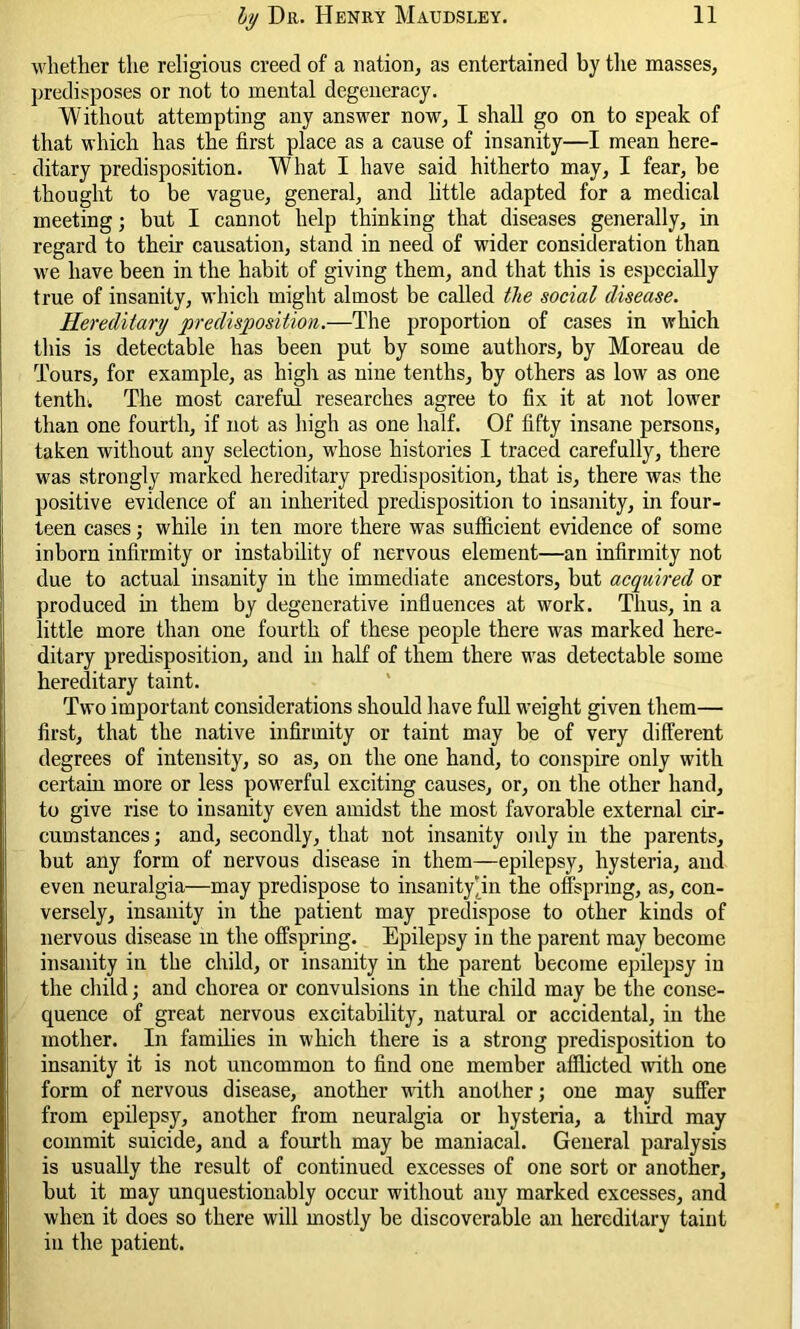 whether the religious creed of a nation, as entertained by the masses, predisposes or not to mental degeneracy. Without attempting any answer now, I shall go on to speak of that which has the first place as a cause of insanity—I mean here- ditary predisposition. What I have said hitherto may, I fear, be thought to be vague, general, and little adapted for a medical meeting; but I cannot help thinking that diseases generally, in regard to their causation, stand in need of wider consideration than we have been in the habit of giving them, and that this is especially true of insanity, which might almost be called the social disease. Hereditary predisposition.—The proportion of cases in which this is detectable has been put by some authors, by Moreau de Tours, for example, as high as nine tenths, by others as low as one tenth. The most careful researches agree to fix it at not lower than one fourth, if not as high as one half. Of fifty insane persons, taken without any selection, whose histories I traced carefully, there was strongly marked hereditary predisposition, that is, there was the positive evidence of an inherited predisposition to insanity, in four- teen cases; while in ten more there was sufficient evidence of some inborn infirmity or instability of nervous element—an infirmity not due to actual insanity in the immediate ancestors, but acquired or produced in them by degenerative influences at work. Thus, in a little more than one fourth of these people there was marked here- ditary predisposition, and in half of them there was detectable some hereditary taint. Two important considerations should have full weight given them— first, that the native infirmity or taint may be of very different degrees of intensity, so as, on the one hand, to conspire only with certain more or less powerful exciting causes, or, on the other hand, to give rise to insanity even amidst the most favorable external cir- cumstances ; and, secondly, that not insanity only in the parents, but any form of nervous disease in them—epilepsy, hysteria, and even neuralgia—may predispose to insanity‘in the offspring, as, con- versely, insanity in the patient may predispose to other kinds of nervous disease in the offspring. Epilepsy in the parent may become insanity in the child, or insanity in the parent become epilepsy in the child; and chorea or convulsions in the child may be the conse- quence of great nervous excitability, natural or accidental, in the mother. In families in which there is a strong predisposition to insanity it is not uncommon to find one member afflicted with one form of nervous disease, another with another; one may suffer from epilepsy, another from neuralgia or hysteria, a third may commit suicide, and a fourth may be maniacal. General paralysis is usually the result of continued excesses of one sort or another, but it may unquestionably occur without any marked excesses, and when it does so there will mostly be discoverable an hereditary taint in the patient.