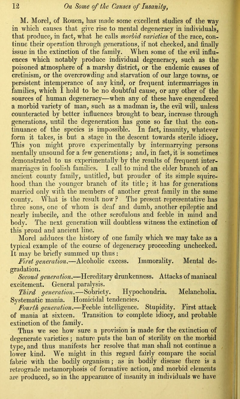 M. Morel, of Rouen, has made some excellent studies of the way in which causes that give rise to mental degeneracy in individuals, that produce, in fact, what he calls morblcl varieties of the race, con- tinue their operation through generations, if not checked, and finally issue in the extinction of the family. When some of the evil influ- ences which notably produce individual degeneracy, such as the poisoned atmosphere of a marshy district, or the endemic causes of cretinism, or the overcrowding and starvation of our large towns, or persistent intemperance of any kind, or frequent intermarriages in families, which I hold to be no doubtful cause, or any other of the sources of human degeneracy—when any of these have engendered a morbid variety of man, such as a madman is, the evil will, unless counteracted by better influences brought to bear, increase through generations, until the degeneration has gone so far that the con- tinuance of the species is impossible. In fact, insanity, whatever form it takes, is but a stage in the descent towards sterile idiocy. This you might prove experimentally by intermarrying persons mentally unsound for a few generations; and, in fact, it is sometimes demonstrated to us experimentally by the results of frequent inter- marriages in foolish families. I call to mind the elder branch of an ancient county family, untitled, but prouder of its simple squire- hood than the younger branch of its title; it has for generations married only with the members of another great family in the same county. What is the result now ? The present representative has three sons, one of whom is deaf and dumb, another epileptic and nearly imbecile, and the other scrofulous and feeble in mind and body. The next generation will doubtless witness the extinction of this proud and ancient line. Morel adduces the history of one family which we may take as a typical example of the course of degeneracy proceeding unchecked. It may be briefly summed up thus: First generation.—Alcoholic excess. Immorality. Mental de- gradation. Second generation.—Hereditary drunkenness. Attacks of maniacal excitement. General paralysis. Third generation.—Sobriety. Hypochondria. Melancholia. Systematic mania. Homicidal tendencies. ' Fourth generation.—Feeble intelligence. Stupidity. First attack of mania at sixteen. Transition to complete idiocy, and probable extinction of the family. Thus we see how sure a provision is made for the extinction of degenerate varieties; nature puts the ban of sterility on the morbid type, and thus manifests her resolve that man shall not continue a lower kind. We might in this regard fairly compare the social fabric with the bodily organism; as in bodily disease there is a retrograde metamorphosis of formative action, and morbid elements are produced, so in the appearance of insanity in individuals we have i 1