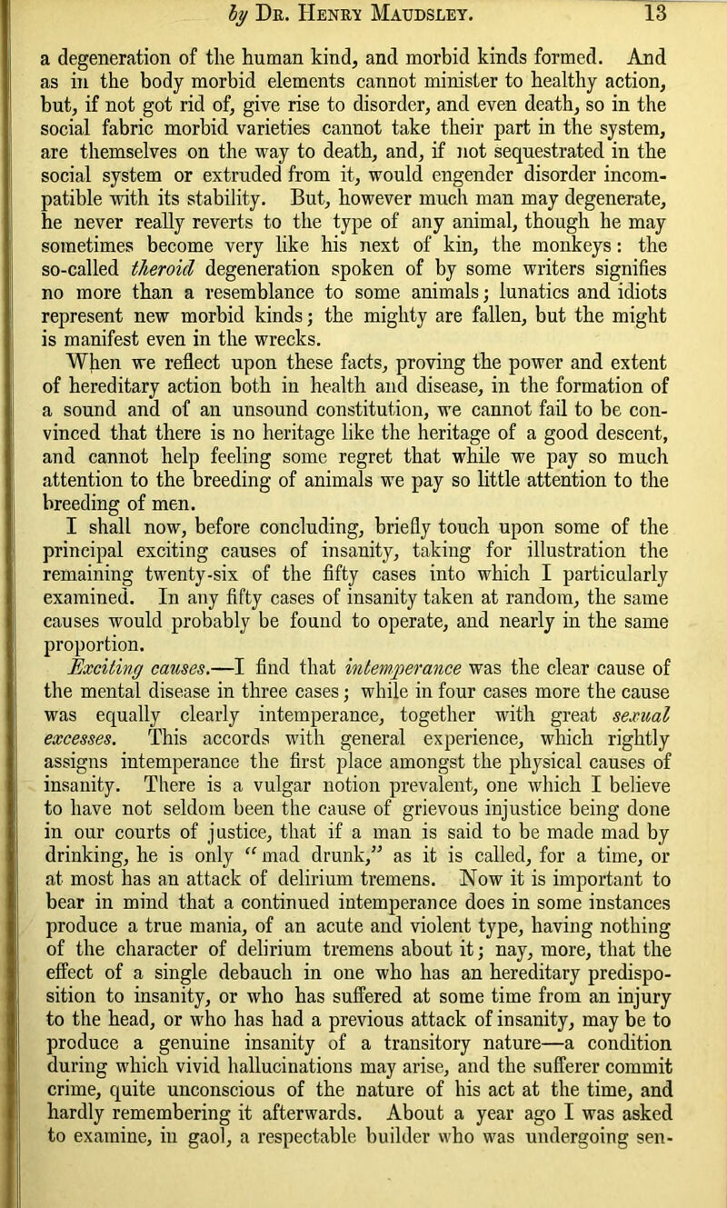 a degeneration of the human kind, and morbid kinds formed. And as in the body morbid elements cannot minister to healthy action, but, if not got rid of, give rise to disorder, and even death, so in the social fabric morbid varieties cannot take their part in the system, are themselves on the way to death, and, if not sequestrated in the social system or extruded from it, would engender disorder incom- patible with its stability. But, however much man may degenerate, he never really reverts to the type of any animal, though he may sometimes become very like his next of kin, the monkeys: the so-called theroid degeneration spoken of by some writers signifies no more than a resemblance to some animals; lunatics and idiots represent new morbid kinds; the mighty are fallen, but the might is manifest even in the wrecks. When we reflect upon these facts, proving the power and extent of hereditary action both in health and disease, in the formation of a sound and of an unsound constitution, we cannot fail to be con- vinced that there is no heritage like the heritage of a good descent, and cannot help feeling some regret that while we pay so much attention to the breeding of animals we pay so little attention to the breeding of men. I shall now, before concluding, briefly touch upon some of the principal exciting causes of insanity, taking for illustration the remaining twenty-six of the fifty cases into which I particularly examined. In any fifty cases of insanity taken at random, the same causes would probably be found to operate, and nearly in the same proportion. Exciting causes.—I find that intemperance was the clear cause of the mental disease in three cases; while in four cases more the cause was equally clearly intemperance, together with great sexual excesses. This accords with general experience, which rightly assigns intemperance the first place amongst the physical causes of insanity. There is a vulgar notion prevalent, one which I believe to have not seldom been the cause of grievous injustice being done in our courts of justice, that if a man is said to be made mad by drinking, he is only “ mad drunk,” as it is called, for a time, or at most has an attack of delirium tremens. Now it is important to bear in mind that a continued intemperance does in some instances produce a true mania, of an acute and violent type, having nothing of the character of delirium tremens about it; nay, more, that the effect of a single debauch in one who has an hereditary predispo- sition to insanity, or who has suffered at some time from an injury to the head, or who has had a previous attack of insanity, may be to produce a genuine insanity of a transitory nature—a condition during which vivid hallucinations may arise, and the sufferer commit crime, quite unconscious of the nature of his act at the time, and hardly remembering it afterwards. About a year ago I was asked to examine, in gaol, a respectable builder who was undergoing sen-