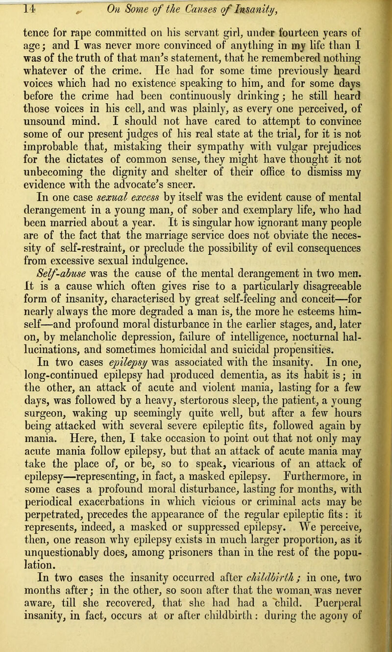 tence for rape committed on his servant girl, under fourteen years of age; and I was never more convinced of anything in my life than I was of the truth of that man’s statement, that he remembered nothing whatever of the crime. He had for some time previously heard voices which had no existence speaking to him, and for some days before the crime had been continuously drinking; he still heard those voices in his cell, and was plainly, as every one perceived, of unsound mind. I should not have cared to attempt to convince some of our present judges of his real state at the trial, for it is not improbable that, mistaking their sympathy with vulgar prejudices for the dictates of common sense, they might have thought it not unbecoming the dignity and shelter of their office to dismiss my evidence with the advocate’s sneer. In one case sexual excess by itself was the evident cause of mental derangement in a young man, of sober and exemplary life, who had been married about a year. It is singular how ignorant many people are of the fact that the marriage service does not obviate the neces- sity of self-restraint, or preclude the possibility of evil consequences from excessive sexual indulgence. Self-abuse was the cause of the mental derangement in two men. It is a cause which often gives rise to a particularly disagreeable form of insanity, characterised by great self-feeling and conceit—for nearly always the more degraded a man is, the more he esteems him- self—and profound moral disturbance in the earlier stages, and, later on, by melancholic depression, failure of intelligence, nocturnal hal- lucinations, and sometimes homicidal and suicidal propensities. In two cases epilepsy was associated with the insanity. In one, long-continued epilepsy had produced dementia, as its habit is; in the other, an attack of acute and violent mania, lasting for a few days, was followed by a heavy, stertorous sleep, the patient, a young surgeon, waking up seemingly quite well, but after a few hours being attacked with several severe epileptic fits, followed again by mania. Here, then, I take occasion to point out that not only may acute mania follow epilepsy, but that an attack of acute mania may take the place of, or be, so to speak, vicarious of an attack of epilepsy—representing, in fact, a masked epilepsy. Furthermore, in some cases a profound moral disturbance, lasting for months, with periodical exacerbations in which vicious or criminal acts may be perpetrated, precedes the appearance of the regular epileptic fits: it represents, indeed, a masked or suppressed epilepsy. We perceive, then, one reason why epilepsy exists in much larger proportion, as it unquestionably does, among prisoners than in the rest of the popu- lation. In two cases the insanity occurred after childbirth; in one, two months after; in the other, so soon after that the woman was never aware, till she recovered, that she had had a child. Puerperal insanity, in fact, occurs at or after childbirth: during the agony of