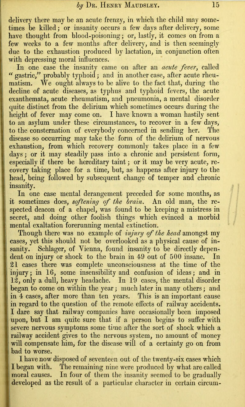 delivery there may be an acute frenzy, in which the child may some- times be killed; or insanity occurs a few days after delivery, some have thought from blood-poisoning; or, lastly, it comes on from a few weeks to a few months after delivery, and is then seemingly due to the exhaustion produced by lactation, in conjunction often with depressing moral influences. In one case the insanity came on after an acute fever, called “ gastric,” probably typhoid; and in another case, after acute rheu- matism. We ought always to be alive to the fact that, during the decline of acute diseases, as typhus and typhoid fevers, the acute exanthemata, acute rheumatism, and pneumonia, a mental disorder quite distinct from the delirium which sometimes occurs during the height of fever may come on. I have known a woman hastily sent to an asylum under these circumstances, to recover in a few days, to the consternation of everybody concerned in sending her. The disease so occurring may take the form of the delirium of nervous exhaustion, from which recovery commonly takes place in a few days; or it may steadily pass into a chronic and persistent form, especially if there be hereditary taint; or it may be very acute, re- covery taking place for a time, but, as happens after injury to the head, being followed by subsequent change of temper and chronic insanity. In one case mental derangement preceded for some months, as it sometimes does, softening of the brain. An old man, the re- spected deacon of a chapel, was found to be keeping a mistress in secret, and doing other foolish things which evinced a morbid mental exaltation forerunning mental extinction. Though there was no example of injury of the head amongst my cases, yet this should not be overlooked as a physical cause of in- sanity. Schlager, of Yienna, found insanity to be directly depen- dent on injury or shock to the brain in 49 out of 500 insane. In 21 cases there was complete unconsciousness at the time of the injury; in 16, some insensibility and confusion of ideas; and in 12, only a dull, heavy headache. In 19 cases, the mental disorder began to come on within the year; much later in many others; and in 4 cases, after more than ten years. This is an important cause in regard to the question of the remote elfects of railway accidents. I dare say that railway companies have occasionally been imposed upon, but I am quite sure that if a person begins to suffer with severe nervous symptoms some time after the sort of shock which a railway accident gives to the nervous system, no amount of money will compensate him, for the disease will of a certainty go on from bad to worse. I have now disposed of seventeen out of the twenty-six cases which I began with. The remaining nine were produced by what are called moral causes. In four of them the insanity seemed to be gradually developed as the result of a particular character in certain circum-