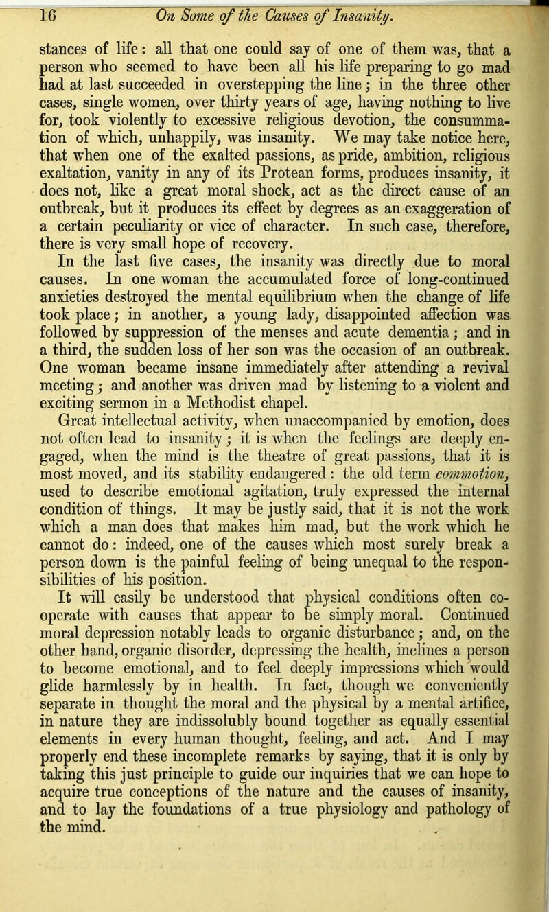 stances of life: all that one could say of one of them was, that a person who seemed to have been all his life preparing to go mad had at last succeeded in overstepping the line; in the three other cases, single women, over thirty years of age, having nothing to live for, took violently to excessive religious devotion, the consumma- tion of which, unhappily, was insanity. We may take notice here, that when one of the exalted passions, as pride, ambition, religious exaltation, vanity in any of its Protean forms, produces insanity, it does not, like a great moral shock, act as the direct cause of an outbreak, but it produces its effect by degrees as an exaggeration of a certain peculiarity or vice of character. In such case, therefore, there is very small hope of recovery. In the last five cases, the insanity was directly due to moral causes. In one woman the accumulated force of long-continued anxieties destroyed the mental equilibrium when the change of life took place; in another, a young lady, disappointed affection was followed by suppression of the menses and acute dementia; and in a third, the sudden loss of her son was the occasion of an outbreak. One woman became insane immediately after attending a revival meeting; and another was driven mad by listening to a violent and exciting sermon in a Methodist chapel. Great intellectual activity, when unaccompanied by emotion, does not often lead to insanity; it is when the feelings are deeply en- gaged, when the mind is the theatre of great passions, that it is most moved, and its stability endangered : the old term commotion, used to describe emotional agitation, truly expressed the internal condition of things. It may be justly said, that it is not the work which a man does that makes him mad, but the work which he cannot do: indeed, one of the causes which most surely break a person down is the painful feeling of being unequal to the respon- sibilities of his position. It will easily be understood that physical conditions often co- operate with causes that appear to be simply moral. Continued moral depression notably leads to organic disturbance; and, on the other hand, organic disorder, depressing the health, inclines a person to become emotional, and to feel deeply impressions which would glide harmlessly by in health. In fact, though we conveniently separate in thought the moral and the physical by a mental artifice, in nature they are indissolubly bound together as equally essential elements in every human thought, feeling, and act. And I may properly end these incomplete remarks by saying, that it is only by taking this just principle to guide our inquiries that we can hope to acquire true conceptions of the nature and the causes of insanity, and to lay the foundations of a true physiology and pathology of the mind.