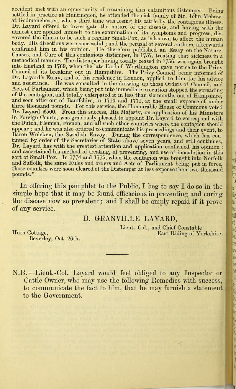 accident met with an opportunity of examining this calamitous distemper. Beinw settled in practice at Huntingdon, he attended the sick family of Mr. John Mehew^ at Godmanchester, who a third tune was losing his cattle by the contagious illness’. Dr. Layard offered to mvestigate the nature of the disease, and having with the utmost care applied himself to the examination of its symptoms and progress, dis- covered the ^ess to be such a regular SmaU-Pox, as is known to affect the human body. His directions were successful; and the perusal of several authors, afterwards confirmed him in his opinion. He therefore published an Essay on the Nature, Causes, and Cure of this contagious distemper, in 1757, treatmg that sickness in a methodical manner. The distemper having totally ceased in 1756, was again brought into England in 1769, when the late Earl of Worthington gave notice to the Privy Coimcil of its breaking out in Hampshire. The Privy CoimcU being informed of Dr. Layard’s Essay, and of his residence in London, applied to him for his advice and assistance. He was consulted in the drawing up those Orders of Council, and Acts of Parliament, which being put into immediate execution stopped the spreadmg of the contagion, and totally extirpated it m less than sis months out of Hampshu’e” and soon after out of Banffshire, in 1770 and 1771, at the small expense of imder three thousand pounds. For this service, the Honourable House of Commons voted Dr. Layard £500. From this success. His Blajesty, on application of his Ministers in Foreign Courts, was graciously pleased to appoint Dr. Layard to correspond with the Dutch, Flemish, French, and aU such other countries where the contagion should appear ; and he was also ordered to communicate his proceedings and their event, to Baron Wolcken, the Swedish Envoy. During the correspondence, which has con- tinued by order of the Secretaries of State above seven years, and still continues. Dr. Layard has with the greatest attention and application confirmed his opinion ; and ascertained his method of treating, of preventing, and use of inoculation in this sort of SmaU-Pox. In 1774 and 1775, when the contagion was brought into Norfolk and Suffolk, the same Rules and orders and Acts of Parliament being put in force, those counties were soon cleared of the Distemper at less expense than two thousand pounds.” In offering this pamphlet to the Public, I beg to say I do so in the simple hope that it may be found efficacious in preventing and curing the disease now so prevalent; and I shall be amply repaid if it prove of any service, B. GRANVILLE LAYARD, Lieut. Col., and Chief Constable Hum Cottage, East Ridmg of Yorkshire. Beverley, Oct 26th. N.B.—Lieut.-Col. Layard would feel obliged to any Inspector or Cattle Owner, who may use the following Remedies with success, to communicate the fact to him, that he may furnish a statement to the Government.