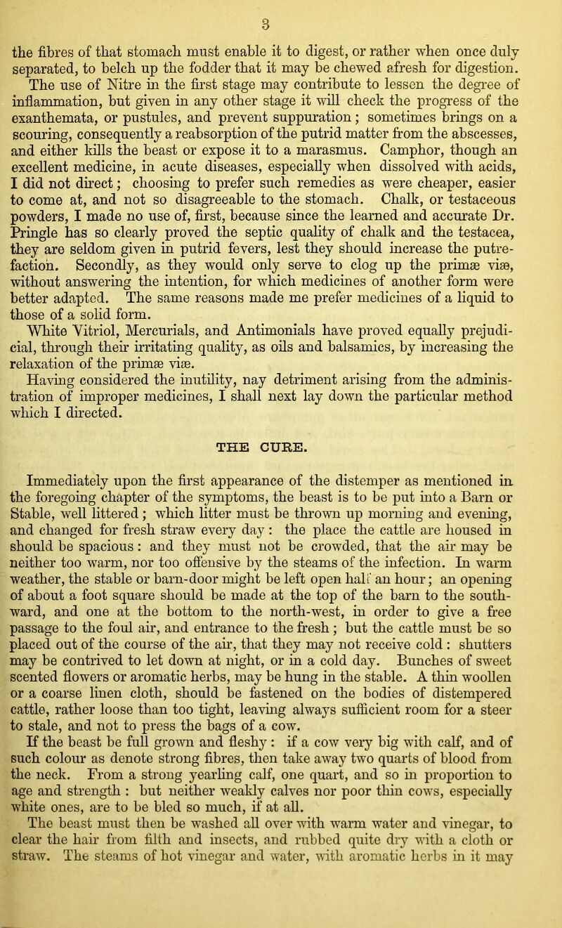 the fibres of that stomach must enable it to digest, or rather when once duly separated, to belch up the fodder that it may be chewed afresh for digestion. The use of Nitre in the first stage may contribute to lessen the degree of inflammation, but given in any other stage it will check the progress of the exanthemata, or pustules, and prevent suppuration; sometimes brings on a scouring, consequently a reabsorption of the putrid matter from the abscesses, and either kills the beast or expose it to a marasmus. Camphor, though an excellent medicine, in acute diseases, especially when dissolved with acids, I did not dh’ect; choosing to prefer such remedies as were cheaper, easier to come at, and not so disagreeable to the stomach. Chalk, or testaceous powders, I made no use of, first, because since the learned and accurate Dr. Pringle has so clearly proved the septic quality of chalk and the testacea, they are seldom given in putrid fevers, lest they should increase the putre- faction. Secondly, as they would only sexwe to clog up the primse vise, without answering the intention, for which medicines of another form were better adapted. The same reasons made me prefer medicines of a liquid to those of a solid form. White Vitriol, Mercurials, and Antimonials have proved equally prejudi- cial, through their instating quality, as oils and balsamics, by increasing the relaxation of the primse \use. Having considered the inutility, nay detriment arising from the adminis- tration of improper medicines, I shall next lay down the particular method which I directed. THE CURE. Immediately upon the first appearance of the distemper as mentioned in the foregoing chapter of the symptoms, the beast is to be put into a Barn or Stable, well littered; which litter must be thrown up morning and evening, and changed for fresh straw every day : the place the cattle are housed in should be spacious: and they must not be crowded, that the ak may be neither too warm, nor too ofiensive by the steams of the infection. In warm weather, the stable or barn-door might be left open half an hour; an opening of about a foot square should be made at the top of the barn to the south- ward, and one at the bottom to the north-west, in order to give a free passage to the foul air, and entrance to the fresh; but the cattle must be so placed out of the course of the air, that they may not receive cold : shutters may be contrived to let down at night, or in a cold day. Bunches of sweet scented flowers or aromatic herbs, may be hung in the stable. A thin woollen or a coarse linen cloth, should be fastened on the bodies of distempered cattle, rather loose than too tight, leaving always sutficient room for a steer to stale, and not to press the bags of a cow. If the beast be full grown and fleshy : if a cow very big with calf, and of such colour as denote strong fibres, then take away two quarts of blood from the neck. From a strong yearhng calf, one quart, and so in proportion to age and strength : but neither wealdy calves nor poor thin cows, especially white ones, are to be bled so much, if at aU. The beast must then be washed all over with warm water and vinegar, to clear the hah- from filth and insects, and rubbed quite diy with a cloth or straw. The steams of hot vinegar and water, vith aromatic herbs in it may