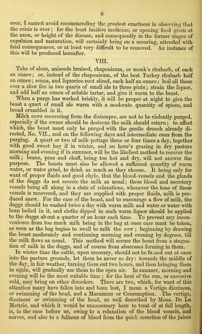 ever, I cannot avoid recommending the greatest exactness in observing that the crisis is over; for the least laxitive medicine, or opening food given at the axon, or height of the disease, and consequently in the former stages of expulsion and maturation, will certainly bring on a scouring, attended with fatal consequences, or at least very difficult to be removed. An instance of this will be produced hereafter. vin. Take of aloes, aniseeds bruised, rhaponicum, or monk’s rhubarb, of each an ounce; or, instead of the rhaponicum, of the best Turkey rhubarb half an ounce; senna, and liquorice-root sliced, each half an ounce; boil all these over a slow fire in two quarts of small ale to three pints; strain the liquor, and add half an ounce, of soluble tartar, and give it warm to the beast. When a purge has worked briskly, it will he proper at night to give the beast a quart of small ale warm with a moderate quantity of spices, and bread crumbled in it. MUch cows recovering from the distemper, are not to be violently purged, especially if the owner should be desirous the milk should return; to afiect which, the beast must only be purged with the gentle di’ench ah-eady di- rected, No. Vn., and on the following days and intermediate ones firom the purging. A quart or two of milk-pottage three or four times a day, together with good sweet hay if in winter, and an hour’s grazing in dry pasture morning and evening if in summer, will he the likeliest method to recover the milk; beans, peas and chaff, being too hot and dry, will not answer the purpose. The beasts must also be allowed a sufficient quantity of warm water, or water gi'uel, to drink as much as they choose. It being only for want of proper fluids and good chyle, that the blood-vessels and the glands of the duggs do not secrete the milk as usual; these blood and secretory vessels being all along in a state of relaxations, whenever the tone of these vessels is recovered, and they are supplied with proper fluids, milk is pro-r duced anew. For the ease of the beast, and to encourage a flow of milk, the duggs should he washed twice a day with warm milk and water or water with bran boiled in it, and cloths dipped in such warm liquor should be applied to the duggs ah out a quarter of an hour each time. To prevent any incon- venience from too much milk being in the bag at once care must be taken, as soon as the bag begins to swell to milk the cow ; beginning by di’awing the beast moderately and continuing morning and evening by degrees, till the milk flows as usual. This method will secure the beast from a stagna- tion of milk in the duggs, and of course from abscesses forming in them. In winter time the cattle, upon recovery, should not be fu.ned out at once into the pasture grounds, let them be never so dry: towards the middle of the day, in fair weather, turning them out two hours, and then bringing them in again, will gi’adually use them to the open air. In summer, morning and evening will he the most suitable time; for the heat of the sun, or excessive cold, may bring on other disorders. There are two, which, for want of this attention many have fallen into and been lost, I mean a Vertigo dizziness, or swimming of the head, and a Marasmus or Consumption. , The vertigo, dizziness or swimming of the head, so weU described by Mens. De La Mettrie, and which it would be unnecessary here to treat of at full length, is, in the case before us, owing to a relaxation of the blood vessels, and nerves, and also to a fullness of blood from the quick secretion of the juices