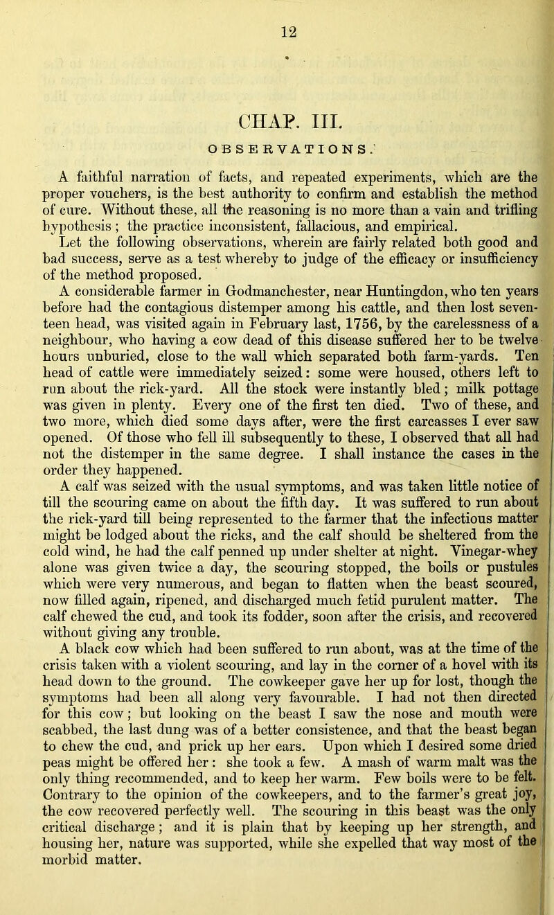 CHAP. III. OBSERVATIONS.' A fiiitliful narration of facts, and repeated experiments, which are the proper vouchers, is the best authority to confirm and establish the method of cure. Without these, all the reasoning is no moi’e than a vain and trifling hypothesis ; the practice inconsistent, fallacious, and empirical. Let the following observations, wherein are fairly related both good and bad success, serve as a test whereby to judge of the efficacy or insufficiency of the method proposed. A considerable farmer in Godmanchester, near Huntingdon, who ten years before had the contagious distemper among his cattle, and then lost seven- teen head, was visited again in February last, 1756, by the carelessness of a neighbour, who having a cow dead of this disease suffered her to be twelve hours unburied, close to the wall which separated both farm-yards. Ten head of cattle were immediately seized: some were housed, others left to run about the rick-yard. All the stock were instantly bled; milk pottage was given in plenty. Every one of the first ten died. Two of these, and two more, which died some days after, were the first carcasses I ever saw opened. Of those who fell ill subsequently to these, I observed that all had not the distemper in the same degree. I shall instance the cases in the order they happened. A calf was seized with the usual symptoms, and was taken little notice of till the scouring came on about the fifth day. It was suffered to run about the rick-yard till being represented to the farmer that the infectious matter might be lodged about the ricks, and the calf should be sheltered from the cold wind, he had the calf penned up under shelter at night. Vinegar-whey alone was given twice a day, the scouring stopped, the boils or pustules which were very numerous, and began to flatten when the beast scoured, now filled again, ripened, and discharged much fetid purulent matter. The calf chewed the cud, and took its fodder, soon after the crisis, and recovered without giving any trouble. A black cow which had been suffered to run about, was at the time of the crisis taken with a violent scouring, and lay in the comer of a hovel with its head down to the ground. The cowkeeper gave her up for lost, though the symptoms had been all along veiy favourable. I had not then directed for this cow; but looking on the beast I saw the nose and mouth were scabbed, the last dung was of a better consistence, and that the beast began to chew the cud, and prick up her ears. Upon which I desired some dried peas might be offered her: she took a few. A mash of warm malt was the only thing recommended, and to keep her warm. Few boils were to be felt. Contrary to the opinion of the cowkeepers, and to the farmer’s great joy, the cow recovered perfectly well. The scouring in this beast was the only critical discharge; and it is plain that by keeping up her strength, and housing her, nature was supported, while she expelled that way most of the morbid matter.