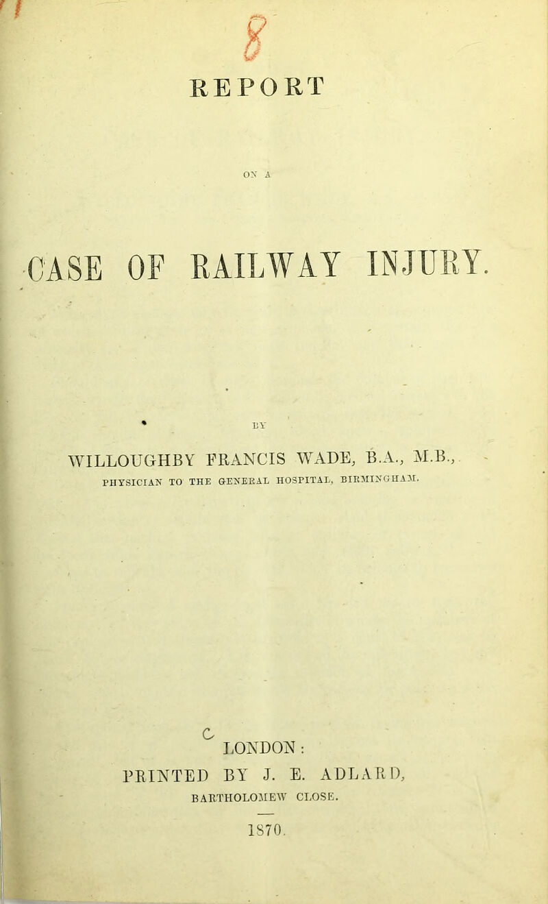 REPORT OX A CASE OF RAILWAY INJURY. * UY WILLOUGHBY FRANCIS WADE, B.A., AI.B., PHYSICIAN TO THE GENEEAL HOSPITAL, BIIOIINGHA3I. c J.ONDON : PRINTED BY J. E. ADLARD, BAUTHOLOJIEW CLOSE. 1S70.