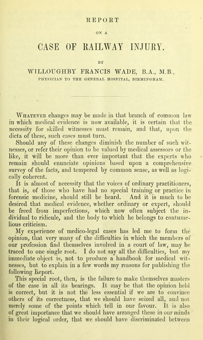 EEPOET ON A CASE OE RAILWAY INJURY. BY WILLOU&HBT FEANCIS WADE, B.A., M.B., PHYSICIAN TO THE OENERAt HOSPITAE, BIRMINGHAM. Whatever changes may be made in that branch of common law in which medical evidence is now available, it is certain that tlie necessity for skilled witnesses must remain, and that, upon the dicta of these, such cases must turn. Should any of these changes diminish the number of such wit- nesses, or refer their opinion to be valued by medical assessors or the like, it will be more than ever important that the experts wlio remain should enunciate opinions based upon a comprehensive survey of the facts, and tempered by common sense, as well as logi- cally coherent. It is almost of necessity that the voices of ordinary practitioners, that is, of those who have had no special training or practice in forensic medicine, should still be heard. And it is much to be desired that medical evidence, whether ordinary or expert, should be freed from imperfections, which now often subject the in- dividual to ridicule, and the body to which he belongs to contume- lious criticism. My experience of medico-legal cases has led me to form the opinion, that very many of the difficulties in which the members ol' our profession find themselves involved in a court of law, may be traced to one single root. I do not say all the difficulties, but my immediate object is, not to produce a handbook for medical wit- nesses, but to explain in a few words my reasons for publishing tlie following Eeport. This special root, then, is the failure to make themselves masters of the case in all its bearings. It may be that the opinion held is correct, but it is not the less essential if we are to convince others of its correctness, that we should have seized all, and not merely some of the points which tell in our favour. It is also of great importance that we should have arranged these in our minds in their logical order, that we should have discriminated between