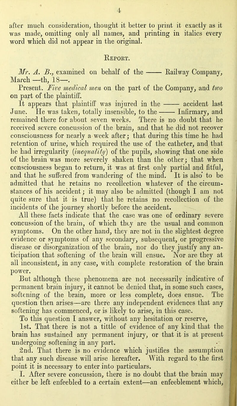 after much consideration^ thought it better to print it exactly as it was made, omitting only all names, and printing in italics every word which did not appear in the original. Eepoet. Mr. A. B., examined on behalf of the Eailway Company, March —th, 18—. Present. Fwe medical men on the part of the Company, and two on part of the plaintiff. It appears that plaintiff was injured in the accident last June. He was taken, totally insensible, to the Infirmary, and remained there for about seven weeks. There is no doubt that he received severe concussion of the brain, and that he did not recover consciousness for nearly a week after; that during this time he had retention of urine, which required the use of the catheter, and that he had irregularity {inequality) of the pupils, showing that one side of the brain was more severely shaken than the other; that when consciousness began to return, it was at first only partial and fitful, and that he suffered from w'andering of the mind. It is also to be admitted that he retains no recollection whatever of the circum- stances of his accident; it may also be admitted (though I am not quite sure that it is true) that he retains no recollection of the incidents of the journey shortly before the accident. All these facts indicate that the case was one of ordinary severe concussion of the brain, of which they are the usual and common symptoms. On the other hand, they are not in the slightest degree evidence or symptoms of any secondary, subsequent, or progressive disease or disorganization of the brain, nor do they justify any an- ticipation that softening of the brain will ensue. Nor are they at all inconsistent, in any case, with complete restoration of the brain power. But although these phenomena are not necessarily indicative of permanent brain injury, it cannot be denied that, in some such cases, softening of the brain, more or less complete, does ensue. The question then arises—are there any independent evidences that any softening has commenced, or is likely to arise, in this case. To this question I answer, without any hesitation or reserve, 1st. That there is not a tittle of evidence of any kind that the brain has sustained any permanent injury, or that it is at present undergoing softening in any part. 2nd. That there is no evidence which justifies the assumption that any such disease will arise hereafter. With regard to the first point it is necessary to enter into particulars. I. After severe concussion, there is no doubt that the brain may either be left enfeebled to a certain extent—an enfeeblement which.