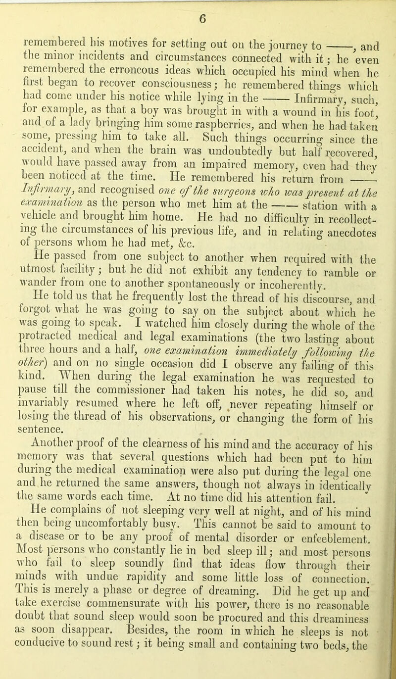 remembered bis motives for setting out on the journey to ^ and the minor incidents and circumstances connected with it; he even remembered the erroneous ideas which occupied his mind when he first began to recover consciousness; he remembered things which had come under his notice while lying in the Infirmary, such, for example, as that a boy was brought in with a wound in his foot’ and of a lady bringing him some raspberries, and when he had taken some, pressing him to take all. Such things occurring since the accident, and when the brain was undoubtedly but half recovered, would have passed away from an impaired memory, even had they been noticed at the time. He remembered his return from Infhmary, and recognised one of the surgeons who was present at the examination as the person who met him at the station with a vehicle and brought him home. He had no difficulty in recollect- ing the circumstances of his previous life, and in relating anecdotes of persons whom he had met, &c. He passed from one subject to another when required with the utmost facility j but he did not exhibit any tendency to ramble or wander from one to another spontaneously or incoherently. He told us that he frequently lost the thread of his discourse, and forgot what he was going to say on the subject about which he vvas going to speak. I watched him closely during the whole of the protracted medical and legal examinations (the two lasting about three hours and a half, one examination immediately following the other) and on no single occasion did I observe any failing of this kind. When during the legal examination he was requested to pause till the commissioner had taken his notes, he did so, and invariably resumed where he left off, ^never repeating himself or losing the thread of his observations, or changing the form of his sentence. Another proof of the clearness of his mind and the accuracy of his memory was that several questions M’hich had been put to him during the medical examination were also put during the legal one and he returned the same answers, though not always in identically the same words each time. At no time did his attention fail. He complains of not sleeping very well at night, and of his mind then being uncomfortably busy. This cannot be said to amount to a disease or to be any proof of mental disorder or enfeeblemeut. Most persons who constantly lie in bed sleep ill; and most persons who fail_ to sleep soundly find that ideas flow through their minds with undue rapidity and some little loss of connection. This is merely a phase or degree of dreaming. Did he get up and take exercise commensurate with his power, there is no reasonable doubt that sound sleep would soon be procured and this dreaminess as soon disappear. Besides, the room in which he sleeps is not conducive to sound rest; it being small and containing two beds, the