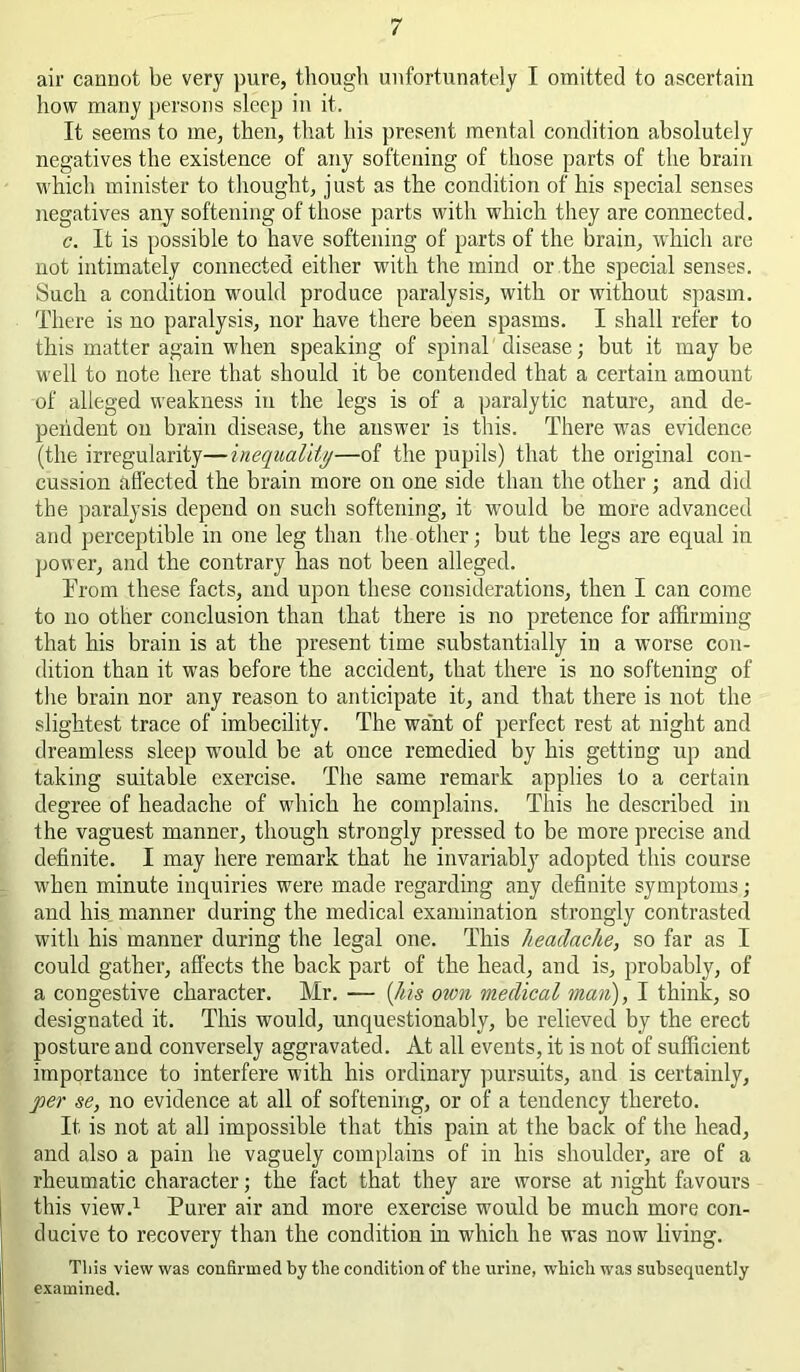 air cannot be very pure, tliough unfortunately I omitted to ascertain how many persons sleep in it. It seems to me, then, that his present mental condition absolutely negatives the existence of any softening of those parts of the brain which minister to thought, just as the condition of his special senses negatives any softening of those parts with which they are connected. c. It is possible to have softening of parts of the brain, which are not intimately connected either with the mind or the special senses. Such a condition wmuld produce paralysis, with or without spasm. There is no paralysis, nor have there been spasms. I shall refer to this matter again when speaking of spinal'disease; but it maybe well to note here that should it be contended that a certain amount of alleged weakness in the legs is of a paralytic nature, and de- pendent on brain disease, the answer is this. There was evidence (the irregularity—inequalit//—of the pupils) that the original con- cussion affected the brain more on one side than the other j and did the paralysis depend on such softening, it would be more advanced and perceptible in one leg than the other; but the legs are equal in power, and the contrary has not been alleged. Trom these facts, and upon these considerations, then I can come to no other conclusion than that there is no pretence for affirming that his brain is at the present time substantially in a wmrse con- dition than it was before the accident, that there is no softening of tlie brain nor any reason to anticipate it, and that there is not the slightest trace of imbecility. The want of perfect rest at night and dreamless sleep would be at once remedied by his getting up and taking suitable exercise. The same remark applies to a certain degree of headache of which he complains. This he described in the vaguest manner, though strongly pressed to be more precise and definite. I may here remark that he invariably adopted this course when minute inquiries were made regarding any definite symptoms j and his manner during the medical examination strongly contrasted with his manner during the legal one. This headache, so far as I could gather, affects the back part of the head, and is, probably, of a congestive character. Mr. — {his own medical man), I think, so designated it. This would, unquestionably, be relieved by the erect posture and conversely aggravated. At all events, it is not of sufficient importance to interfere with his ordinary ])ur.suits, and is certainly, per se, no evidence at all of softening, or of a tendency thereto. It is not at all impossible that this pain at the back of the head, and also a pain he vaguely complains of in his shoulder, are of a rheumatic character; the fact that they are worse at night favours this view.^ Purer air and more exercise would be much more con- ducive to recovery than the condition in which he was now living. This view was confirmed by the condition of the urine, which was subsequently e.xamined.
