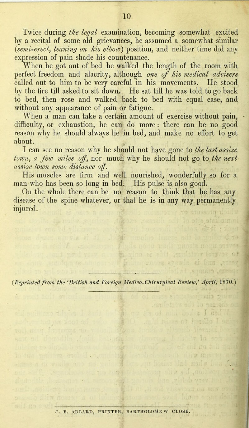 Twice during the legal examination, becoming somewhat excited by a recital of some old grievances, he assumed a somewhat similar {semi-erect, leaning on his elhow) position, and neither time did any expression of pain shade his countenance. When he got out of bed he walked the length of the room with perfect freedom and alacrity, although one of his medical advisers called out to him to be very careful in his movements. He stood by the fire till asked to sit down. He sat till he was told to go back to bed, then rose and walked back to bed with equal ease, and without any appearance of pain or fatigue. When a man can take a certain amount of exercise without pain, - difficulty, or exhaustion, he can do more: there can be no good reason why he should always lie in bed, and make no effort to get about. I can see no reason why he should not have gone to the last assize total, a few miles off, nor much why he should not go to the next assize town some distance off. His muscles are firm and well nourished, wonderfully so for a man who has been so long in bed. His pulse is also good. On the whole there can be no reason to think that he has any disease of the spine whatever, or that he is in any way permanently injured. {Reprinted from the ‘British and Foreign Medieo-Chirurgical Review,’ April, 1870.) J. E. ADLARD, PRINTER, BARTHOLOMEW CLOSE.