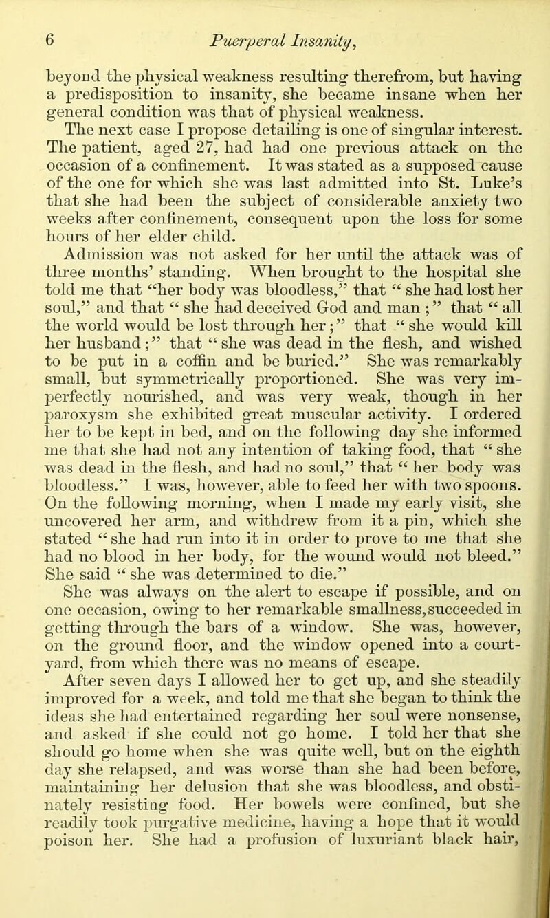 Tbeyond tlie physical weakness resulting therefrom, but having a predisposition to insanity, she became insane when her general condition was that of physical weakness. The next case I propose detailing is one of singular interest. The patient, aged 27, had had one previous attack on the occasion of a confinement. It was stated as a supposed cause of the one for which she was last admitted into St. Luke’s that she had been the subject of considerable anxiety two weeks after confinement, consequent upon the loss for some hours of her elder child. Admission was not asked for her until the attack was of three months’ standing. When brought to the hospital she told me that “her body was bloodless,” that “ she had lost her soul,” and that “ she had deceived God and man ; ” that “ all the world would be lost through her; ” that “ she would kill her husband;” that “she was dead in the flesh, and wished to be p>ut in a coffin and be buried.” She was remarkably small, but symmetrically proportioned. She was very im- perfectly nourished, and was very weak, though in her paroxysm she exhibited great muscular activity. I ordered her to be kept in bed, and on the following day she informed me that she had not any intention of taking food, that “ she was dead in the flesh, and had no soul,” that “ her body was bloodless.” I was, however, able to feed her with two spoons. On the following morning, when I made my early visit, she uncovered her arm, and withdrew from it a pin, which she stated “ she had run into it in order to prove to me that she had no blood in her body, for the wound would not bleed.” She said “ she was determined to die.” She was always on the alert to escape if possible, and on one occasion, owing to her remarkable smallness, succeeded in getting through the bars of a window. She was, however, on the ground floor, and the window opened into a court- yard, from which there was no means of escape. After seven days I allowed her to get up, and she steadily improved for a week, and told me that she began to think the ideas she had entertained regarding her soul were nonsense, and asked if she could not go home. I told her that she should go home when she was quite well, but on the eighth day she relapsed, and was worse than she had been before, maintaining her delusion that she was bloodless, and obsti- nately resisting food. Her bowels were confined, but she readily took purgative medicine, having a hope that it would poison her. She had a profusion of luxuriant black hair,