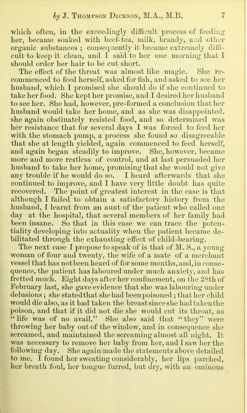 which often, in the exceedingly difficult process of feeding her, became soaked with beef-tea, milk, brandy, and other organic substances ; consequently it became extremely diffi- cult to keep it clean, and I said to her one morning that I should order her hair to be cut short. The effect of the threat was almost like magic. She re- commenced to feed herself, asked for fish, and asked to see her husband, which I promised she should do if she continued to take her food. She kept her promise, and I desired her husband to see her. She had, however, pre-formed a conclusion that her husband would take her home, and as she was disappointed, she again obstinately resisted food, and so determined was her resistance that for several days I was forced to feed her with the stomach pump, a process she found so disagreeable that she at length yielded, again commenced to feed herself, and again began steadily to improve. She, however, became more and more restless of control, and at last persuaded her husband to take her home, promising that she would not give any trouble if he would do so. I heard afterwards that she continued to improve, and I have very little doubt has quite recovered. The point of greatest interest in the case is that although I failed to obtain a satisfactory history from the husband, I learnt from an aunt of the patient who called one day at the hospital, that several members of her family had been insane. So that in this case we can trace the poten- tiality developing into actuality when the patient became de- bilitated through the exhausting effect of child-bearing. The next case I propose to speak of is that of M. S., a young- woman of four and twenty, the wife of a mate of a merchant vessel that has notbeen heard of for some months, and, in conse- quence, the patient has laboured under much anxiety, and has fretted much. Eight days after her confinement, on the 28th of February last, she gave evidence that she was labouring under delusions ; she statedthat sheliad been poisoned ; that her child would die also, as it had taken the breast since she had taken the poison, and that if it did not die she would cut its throat, as “ life was of no avail.” She also said that “ they” were throwing her baby out of the window, and in consequence she screamed, and maintained the screaming almost all night. It was necessary to remove her baby from her, and I saw her the following day. She again made the statements above detailed to me. I found her sweating considerably, her lips parched, her breath foul, her tongue furred, but dry, with an ominous