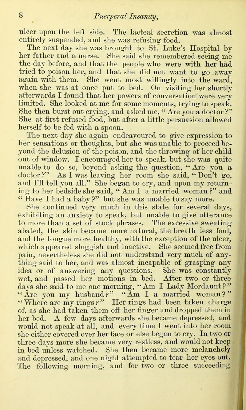 ulcer upon the left side. The lacteal secretion was almost entirely suspended, and she was refusing food. The next day she was brought to St. Luke’s Hospital by her father and a nurse. She said she remembered seeing me the day before, and that the people who were with her had tried to poison her, and that she did not want to go away again with them. She went most willingly into the ward, when she was at once put to bed. On visiting her shortly afterwards I found that her powers of conversation were very limited. She looked at me for some moments, trying to speak. She then hurst out crying, and asked me, “ Are you a doctor ?” She at first refused food, hut after a little persuasion allowed herself to be fed with a spoon. The next day she again endeavoured to give expression to her sensations or thoughts, hut she was unable to proceed be- yond the delusion of the poison, and the throwing of her child out of window. I encouraged her to speak, but she was quite unable to do so, beyond asking the question, “ Are you a doctor ?” As I was leaving her room she said, “ Don’t go, and I’ll tell you all.” She began to cry, and upon my return- ing to her bedside she said, “ Am I a married woman ?” and “ Have I had a baby P” but she was unable to say more. She continued very much in this state for several days, exhibiting an anxiety to speak, hut unable to give utterance to more than a set of stock phrases. The excessive sweating abated, the skin became more natural, the breath less foul, and the tongue more healthy, with the exception of the ulcer, which appeared sluggish and inactive. She seemed free from pain, nevertheless she did not understand very much of any- thing said to her, and was almost incapable of grasping any idea or of answering any questions. She was constantly wet, and passed her motions in bed. After two or three days she said to me one morning, “ Am I Lady Mordaunt ? ” “Are you my husband?” “Am I a married woman?” “Where are my rings?” Her rings had been taken charge of, as she had taken them off her finger and dropped them in her bed. A few days afterwards she became depressed, and would not speak at all, and every time I went into her room she either covered over her face or else began to cry. In two or three days more she became very restless, and would not keep in bed unless watched. She then became more melancholy and depressed, and one night attempted to tear her eyes out. The following morning, and for two or three succeeding