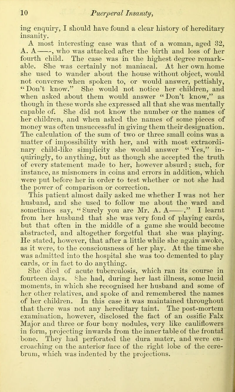 ing enquiry, I should have found a clear history of hereditary insanity. A most interesting case was that of a woman, aged 32, A. A -, who was attacked after the birth and loss of her fourth child. The case was in the highest degree remark- able. She was certainly not maniacal. At her own home she used to wander about the house without object, would not converse when spoken to, or would answer, pettishly, “ Don’t know.” She would not notice her children, and when asked about them would answer “ Don’t know,” as though in these words she expressed all that she was mentally capable of. She did not know the number or the names of her children, and when asked the names of some pieces of money was often unsuccessful in giving them their designation. The calculation of the sum of two or three small coins was a matter of impossibility with her, and with most extraordi- nary child-like simplicity she would answer “ Yes,” in- quiringly, to anything, but as though she accepted the truth of every statement made to her, however absurd; such, for instance, as misnomers in coins and errors in addition, which were put before her in order to test whether or not she had the power of comparison or correction. This patient almost daily asked me whether I was not her husband, and she used to follow me about the ward and sometimes say, “ Surely you are Mr. A. A .” I learnt from her husband that she was very fond of playing cards, but that often in the middle of a game she would become abstracted, and altogether forgetful that she was playing. He stated, however, that after a little while she again awoke, as it were, to the consciousness of her play. At the time she was admitted into the hospital she was too demented to play cards, or in fact to do anything. She died of acute tuberculosis, which ran its course in fourteen days. She had, during her last illness, some lucid moments, in which she recognised her husband and some of her other relatives, and spoke of and remembered the names of her children. In this case it was maintained throughout that there was not any hereditary taint. The post-mortem examination, however, disclosed the fact of an ossific Falx Major and three or four bony nodules, very like cauliflowers in form, projecting inwards from the inner table of the frontal bone. They had perforated the dura mater, and were en- croaching on the anterior face of the right lobe of the cere- brain, which was indented by the projections.