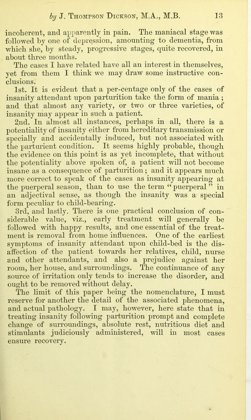 incoherent, and apparently in pain. The maniacal stage was followed by one of depression, amounting to dementia, from which she, by steady, progressive stages, quite recovered, in about three months. The cases I have related have all an interest in themselves, yet from them I think we may draw some instructive con- clusions. 1st. It is evident that a per-centage only of the cases of insanity attendant upon parturition take the form of mania ; and that almost any variety, or two or three varieties, of insanity may appear in such a patient. 2nd. In almost all instances, perhaps in all, there is a potentiality of insanity either from hereditary transmission or specially and accidentally induced, hut not associated with the parturient condition. It seems highly probable, though the evidence on this point is as yet incomplete, that without the potentiality above spoken of, a patient will not become insane as a consequence of parturition; and it appears much more correct to speak of the cases as insanity appearing at the puerperal season, than to use the term “ puerperal ” in an adjectival sense, as though the insanity was a special form peculiar to child-hearing. 3rd, and lastly. There is one practical conclusion of con- siderable value, viz., early treatment will generally be followed with happy results, and one essential of the treat- ment is removal from home influences. One of the earliest symptoms of insanity attendant upon child-bed is the dis- affection of the patient towards her relatives, child, nurse and other attendants, and also a prejudice against her room, her house, and surroundings. The continuance of any source of irritation only tends to increase the disorder, and ought to he removed without delay. The limit of this paper being the nomenclature, I must reserve for another the detail of the associated phenomena, and actual pathology. I may, however, here state that in treating insanity following parturition prompt and complete change of surroundings, absolute rest, nutritious diet and stimulants judiciously administered, will in most cases ensure recovery.