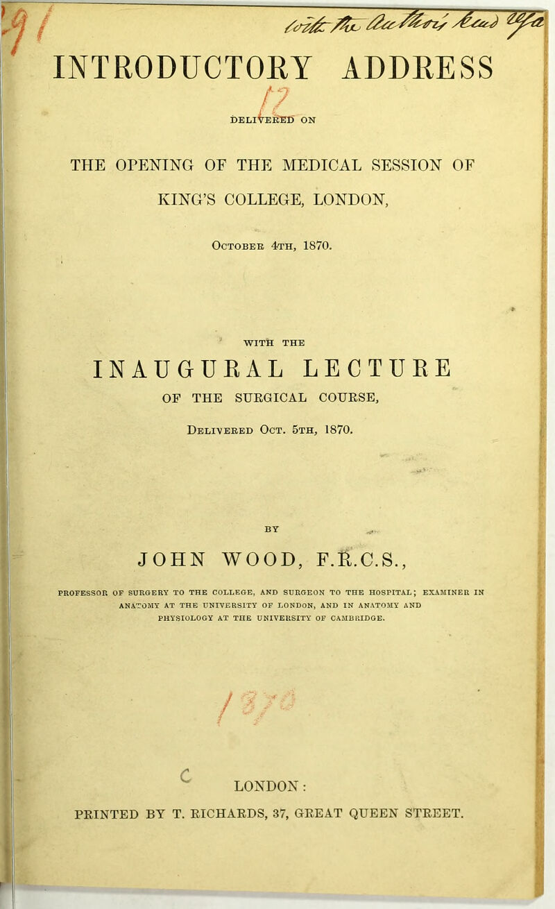 INTRODUCTORY ADDRESS !? DELli^EIlED ON ! THE ODENING OF THE MEDICAL SESSION OF KING’S COLLEGE, LONDON, OCTOBEE 4th, 1870. WITH THE INAUGUEAL LECTURE OF THE SHEGICAL COUESE, Delivebed Oct. 5th, 1870. BY JOHN WOOD, f.:6,.c.s., PROPESSOR OF SURGERY TO THE COLLEGE, AND SURGEON TO THE HOSPITAL; EXAMINER IN ANATOMY AT THE UNIVERSITY OF LONDON, AND IN ANATOMY AND PHYSIOLOGY AT THE UNIVERSITY OF CAMBRIDGE, \ i / ■ LONDON: FEINTED BY T. EICHAEDS, 37, GEEAT QUEEN STEEET.