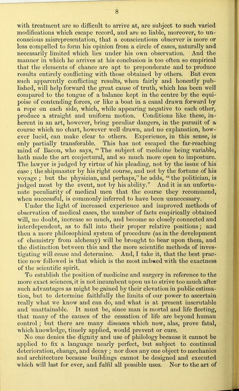 with treatment are so difficult to arrive at, are subject to such varied modifications which escape record, and are so liable, moreover, to un- conscious misrepresentation, that a conscientious observer is more or less compelled to form his opinion from a circle of cases, naturally and necessarily limited which lies under his own observation. And the manner in which he arrives at his conclusion is too often so empirical that the elements of chance are apt to preponderate and to produce results entirely conflicting with those obtained by others. But even such apparently conflicting results, when fairly and honestly pub- lished, will help forward the great cause of truth, which has been well compared to the tongue of a balance kept in the centre by the equi- poise of contending forces, or like a boat in a canal drawn forward by a rope on each side, which, while appearing negative to each other, produce a straight and uniform motion. Conditions like these, in- herent in an art, however, bring peculiar dangers, in the pursuit of a course which no chart, however well drawn, and no explanation, how- ever lucid, can make clear to others. Experience, in this sense, is only partially transferable. This has not escaped the far-reaching mind of Bacon, who says, “ The subject of medicine being variable, hath made the art conjectural, and so much more open to imposture. The lawyer is judged by virtue of his pleading, not by the issue of his case j the shipmaster by his right course, and not by the fortune of his voyage ; but the physician, and perhaps,” he adds, “ the politician, is judged most by the event, not by his ability.” And it is an unfortu- nate peculiarity of medical men that the course they recommend, when siiccessful, is commonly inferred to have been unnecessary. Under the light of increased experience and improved methods of observation of medical cases, the number of facts empirically obtained will, no doubt, increase so much, and become so closely connected and interdependent, as to fall into their proper relative positions; and then a more philosophical system of procedure (as in the development of chemistry from alchemy) will be brought to bear upon them, and the distinction between this and the more scientific methods of inves- tigating will cease and determine. And, I take it, that the best prac- tice now followed is that which is the most imbued with the exactness of the scientific spirit. To establish the position of medicine and surgery in reference to the more exact sciences, it is not incumbent upon us to strive too much after such advantages as might be gained by their elevation in public estima- tion, but to determine faithfully the limits of our power to ascertain really what we know and can do, and what is at present inscrutable and unattainable. It must be, since man is mortal and life fleeting, that many of the causes of the cessation of life are beyond human control; but there are many diseases which now, alas, prove fatal, which knowledge, timely applied, would prevent or cure. No one denies the dignity and use of philology because it cannot be applied to fix a language nearly perfect, but subject to continual deterioration, ehange, and decay ; nor does any one object to mechanics and architecture because buildings cannot be designed and executed which will last for ever, and fulfil all possible uses. Nor to the art of