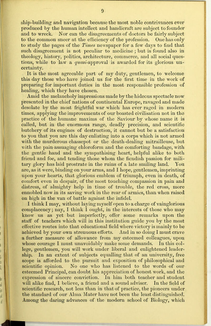 ship-building and navigation because the most noble contrivances ever produced by the human intellect and handicraft are subject to founder and to wreck. Nor can the disagreements of doctors be fairly subject to the common sneer at the efficiency of the profession. One has only to study the pages of the Times newspaper for a few days to find that such disagreement is not peculiar to medicine ; but is found also in theology, history, politics, architecture, commerce, and all social ques- tions, while to law a g'^asi-approval is awarded for its glorious un- certainty. It is the most agreeable part of my duty, gentlemen, to welcome this day those who have joined us for the first time in the work of preparing for important duties in the most responsible profession of healing, which they have chosen. Amid the melancholy impressions made by the hideous spectacle now presented in the chief nations of continental Europe, ravaged and made desolate by the most frightful war which has ever raged in modern times, applying the improvements of our boasted civilisation not in the practice of the humane maxims of the Saviour bj'' whose name it is called, but in the enormous range, deadly precision, and scientific butchery of its engines of destruction, it cannot but be a satisfaction to you that you are this day enlisting into a corps which is not armed with the murderous chassepot or the death-dealing mitrailleuse, but with the pain-assuaging chloroform and the comforting bandage, with the gentle hand and the sympathising heart, helpful alike to both friend and foe, and tending those whom the fiendish passion for mili- tary glory has laid prostrate in the ruins of a late smiling land. You are, as it were, binding on your arms, and I hope, gentlemen, imprinting upon your hearts, that glorious emblem of triumph, even in death, of comfort even in despair, of the most touching compassion in pain and distress, of almighty help in time of trouble, the red cross, mox’e ennobled now in its saving work in the rear of armies, than when raised on high in the van of battle against the infidel. I think I may, without laying myself open to a charge of vainglorious complacency; nay, I think I ought, in the interests of those who may know us as yet but imperfectly, offer some remarks upon the staff of teachers which will in this institution guide you by the most effective routes into that educational field where victory is mainly to be achieved by your own strenuous efforts. And in so doing I must crave a further measure of allowance from my esteemed colleagues, upon wdiose courage I must unavoidably make some demands. In this col- lege, gentlemen, you will work under liberal and enlightened leader- ship. In an extent of subjects equalling that of an university, free scope is afforded to the pursuit and exposition of philosophical and scientific opinion. No one who has listened to the words of our esteemed Principal, can doubt his appreciation of honest work, and the expression of sincere conviction. In him both teacher and student will alike find, I believe, a friend and a sound adviser. In the field of scientific research, not less than in that of practice, the pioneers under the standard of our Alma Mater have not been the least distinguished. Among the daring advances of the modern school of Biology, which