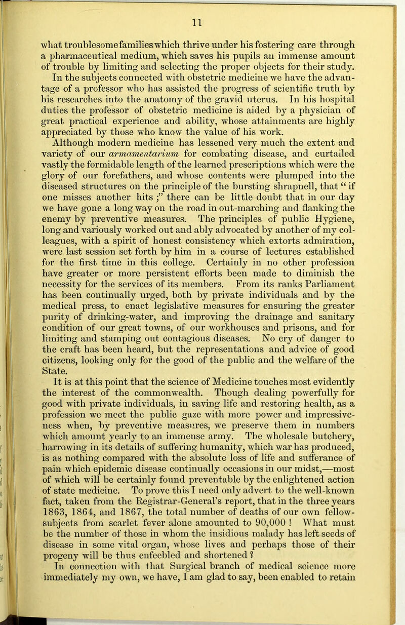 wliat troublesomefamilieswhich thrive under his fostering care through a pharmaceutical medium, which saves his pupils an immense amount of trouble by limiting and selecting the proper objects for their study. In the subjects connected with obstetric medicine we have the advan- tage of a professor who has assisted the progress of scientific truth by his researches into the anatomy of the gravid uterus. In his hospital duties the professor of obstetric medicine is aided by a physician of great practical experience and ability, whose attainments are highly appreciated by those who know the value of his work. Although modern medicine has lessened very much the extent and vai’iety of our armamentarium for combating disease, and curtailed A^astly the formidable length of the learned prescriptions which were the glory of our forefathers, and whose contents were plumped into the diseased structures on the principle of the bursting shrapnell, that “ if one misses another hits there can be little doubt that in our day we have gone a long way on the road in out-marching and flanking the enemy by preventive measures. The principles of public Hygiene, long and variously worked out and ably advocated by another of my col- leagues, with a spirit of honest consistency which extorts admiration, were last session set forth by him in a course of lectures established for the first time in this college. Certainly in no other pi’ofession have greater or more persistent efforts been made to diminish the necessity for the services of its members. From its ranks Parliament has been continually urged, both by private individuals and by the medical press, to enact legislative measures for ensuring the greater purity of drinking-water, and improving the drainage and sanitary condition of our great towns, of our workhouses and prisons, and for limiting and stamping out contagious diseases. No cry of danger to the craft has been heard, but the representations and advice of good citizens, looking only for the good of the public and the welfare of the State. It is at this point that the science of Medicine touches most evidently the interest of the commonwealth. Though dealing powerfully for good with private individuals, in saving life and restoring health, as a profession we meet the public gaze with more power and impressive- ness when, by preventive measures, we preserve them in numbers which amount yearly to an immense army. The wholesale butchery, harrowing in its details of suffering humanity, which war has produced, is as nothing compared with the absolute loss of life and sufferance of pain which epidemic disease continually occasions in our midst,—most of which will be certainly found preventable by the enlightened action of state medicine. To prove this I need only advert to the well-known fact, taken from the Kegistrar-General’s report, that in the three years 1863, 1864, and 1867, the total number of deaths of our own fellow- subjects from scarlet fever alone amounted to 90,000 ! What must be the number of those in whom the insidious malady has left seeds of disease in some vital organ, whose lives and perhaps those of their progeny will be thus enfeebled and shortened % In connection with that Surgical branch of medical science more immediately my own, we have, I am glad to say, been enabled to retain