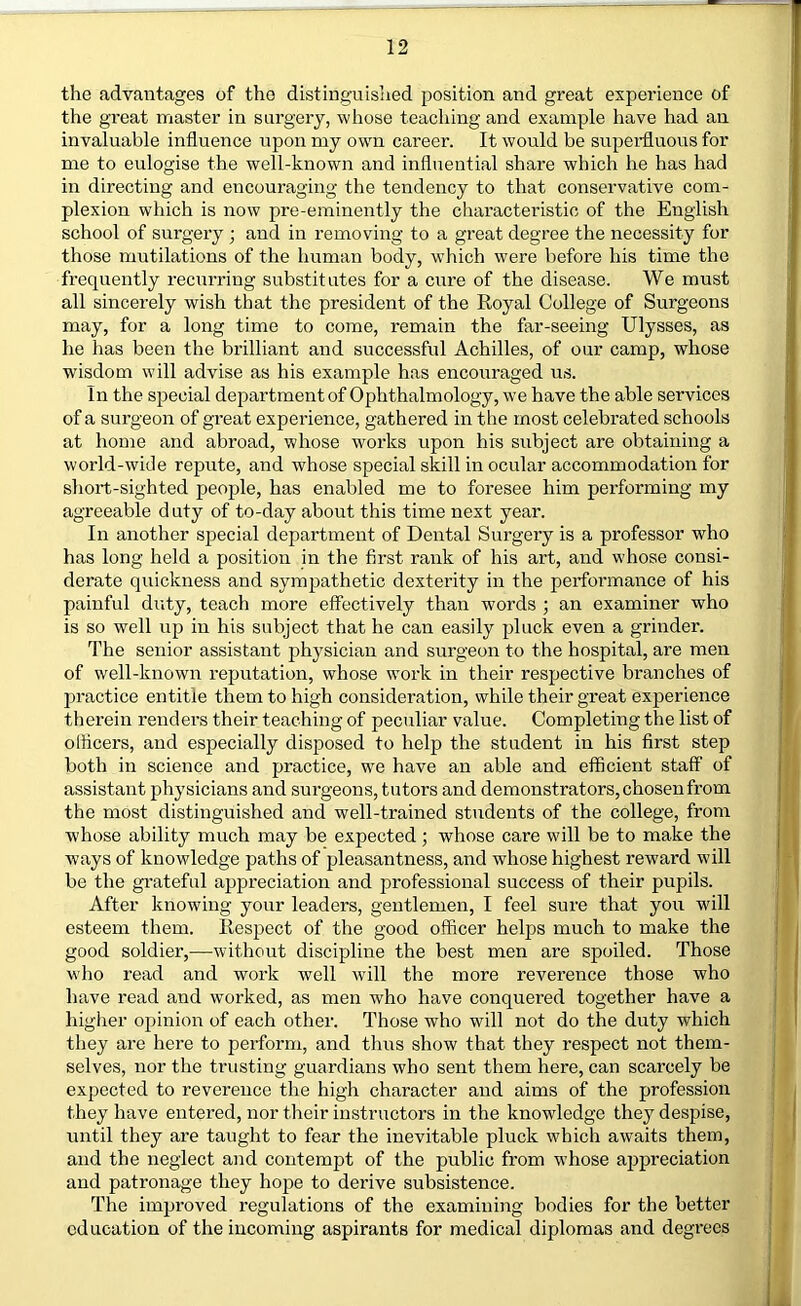 the advantages of the distinguished position and great experience of the great master in surgery, whose teaching and example have had an invaluable influence npon my own career. It would be supeiHuous for me to eulogise the well-known and influential share which he has had in directing and encouraging the tendency to that conservative com- plexion which is now pre-eminently the characteristic of the English school of surgery ; and in removing to a great degree the necessity for those mutilations of the human body, which were before his time the frequently recurring substitutes for a cure of the disease. We must all sincerely wish that the president of the Royal College of Surgeons may, for a long time to come, remain the far-seeing Ulysses, as he has been the brilliant and successful Achilles, of our camp, whose wisdom will advise as his example has encouraged us. In the special department of Ophthalmology, we have the able services of a surgeon of great experience, gathered in the most celebrated schools at home and abroad, whose works upon his subject are obtaining a world-wide repute, and whose special skill in ocular accommodation for short-sighted people, has enabled me to foresee him performing my agreeable duty of to-day about this time next year. In another special department of Dental Surgery is a professor who has long held a position in the first rank of his art, and whose consi- derate quickness and sympathetic dexterity in the performance of his painful duty, teach more effectively than words ; an examiner who is so well up in his subject that he can easily pluck even a grinder. The senior assistant physician and surgeon to the hospital, are men of well-known reputation, whose work in their respective branches of ju’actice entitle them to high consideration, while their great experience therein renders their teaching of peculiar value. Completing the list of officers, and especially disposed to help the student in his first step both in science and practice, we have an able and efficient staff of assistant physicians and surgeons, tutors and demonstrators, chosen from the most distinguished and well-trained students of the college, from whose ability much may be expected; whose care will be to make the ways of knowledge paths of pleasantness, and whose highest rew'ard will be the grateful appreciation and professional success of their pupils. After knowing your leaders, gentlemen, I feel sure that you will esteem them. Respect of the good officer helps much to make the good soldier,—without discipline the best men are spoiled. Those who read and work well will the more reverence those who have read and worked, as men who have conquered together have a higher opinion of each other. Those who will not do the duty which they are here to perform, and thus show that they respect not them- selves, nor the trusting guardians who sent them here, can scarcely be expected to reverence the high character and aims of the profession they have entered, nor their instructors in the knowledge they despise, until they are taught to fear the inevitable pluck which awaits them, and the neglect and contempt of the public from whose appreciation and patronage they hope to derive subsistence. The imijroved regulations of the examining bodies for the better education of the incoming aspirants for medical diplomas and degrees