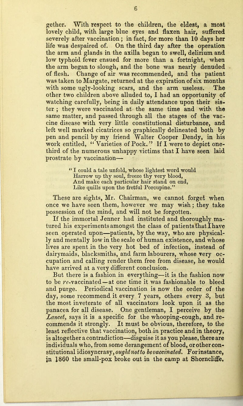 gether. With respect to the children, the eldest, a most lovely child, with large blue eyes and flaxen hair, suffered severely after vaccination; in fact, for more than 10 days her life was despaired of. On the third day after the operation the arm and glands in the axilla began to swell, delirium and low typhoid fever ensued for more than a fortnight, when the arm began to slough, and the hone was nearly denuded of flesh. Change of air Avas recommended, and the patient was taken to Margate, returned at the expiration of six months Avith some ugly-looking scars, and the arm useless. The other two children above alluded to, I had an opportunity of Avatching carefully, being in daily attendance upon their sis- ter ; they Avere vaccinated at the same time and Avith the same matter, and passed through all the stages of the vac- cine disease with very little constitutional disturbance, and left Avell marked cicatrices so graphically delineated both by pen and pencil by my friend Walter Cooper Dendy, in his work entitled, “Varieties of Pock. ” If I were to depict one- third of the numerous unhappy victims that I have seen laid prostrate by vaccination— “ I could a tale unfold, whose lightest word would Harrow up thy soul, freeze thy very blood. And make each particular hair stand on end, Like quills upon the fretful Porcupine.” These are sights, Mr. Chairman, we cannot forget Avhen once we have seen them, however Ave may wish; they take possession of the mind, and will not be forgotten. If the immortal Jenner had instituted and thoroughly ma- tured his experiments amongst the class of patients that I have seen operated upon—patients, by the Avay, who are phy.sical- ly and mentally low in the scale of human existence, and whose lives are spent in the very hot bed of infection, instead of dairymaids, blacksmiths, and farm labourers, whose very oc- cupation and calling render them free from disease, he would have arrived at a very different conclusion. But there is a fashion in everything—it is the fashion now to be ye-vaccinated—at one time it was fashionable to bleed and purge. Periodical vaccination is now the order of the day, some recommend it every 7 years, others every 3, but the most inveterate of all vaccinators look upon it as the panacea for all disease. One gentleman, I perceive by the Lancet, says it is a specific for the Avhooping-cough, and re- commends it strongly. It must be obvious, therefore, to the least reflective that vaccination, both in practice and in theory, is altogether a contradiction—disguise it as you please, there are individuals Avho, from some derangement of blood, or other con- stitutional idiosyncrasy, oughtnotto levaecinated. For instance, in I860 the small-pox broke out in the camp at Shorncliffe,