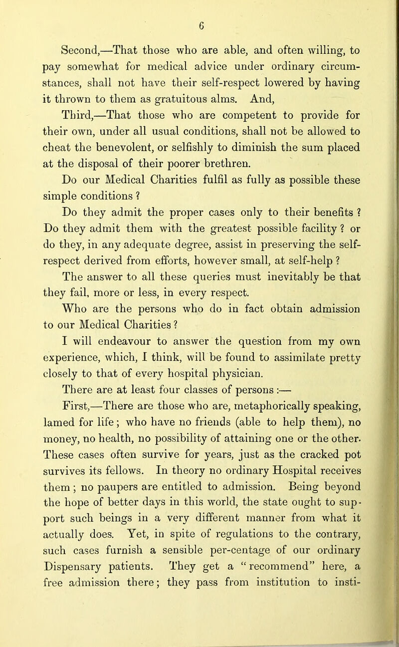 Second,—That those who are able, and often willing, to pay somewhat for medical advice under ordinary circum- stances, shall not have their self-respect lowered by having it thrown to them as gratuitous alms. And, Third,—That those who are competent to provide for their own, under all usual conditions, shall not be allowed to cheat the benevolent, or selfishly to diminish the sum placed at the disposal of their poorer brethren. Do our Medical Charities fulfil as fully as possible these simple conditions ? Do they admit the proper cases only to their benefits ? Do they admit them with the greatest possible facility ? or do they, in any adequate degree, assist in preserving the self- respect derived from efforts, however small, at self-help ? The answer to all these queries must inevitably be that they fail, more or less, in every respect. Who are the persons who do in fact obtain admission to our Medical Charities ? I will endeavour to answer the question from my own experience, which, I think, will be found to assimilate pretty closely to that of every hospital physician. There are at least four classes of persons :— First,—There are those who are, metaphorically speaking, lamed for life; who have no friends (able to help them), no money, no health, no possibility of attaining one or the other. These cases often survive for years, just as the cracked pot survives its fellows. In theory no ordinary Hospital receives them ; no paupers are entitled to admission. Being beyond the hope of better days in this world, the state ought to sup- port such beings in a very different manner from what it actually does. Yet, in spite of regulations to the contrary, such cases furnish a sensible per-centage of our ordinary Dispensary patients. They get a “ recommend” here, a free admission there; they pass from institution to insti-