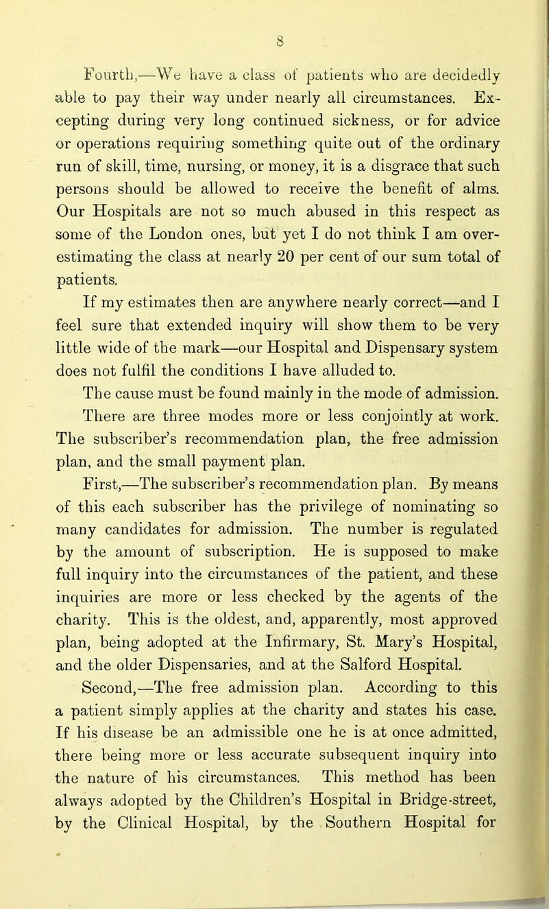 Fourth,—We have a class of patients who are decidedly able to pay their way under nearly all circumstances. Ex- cepting during very long continued sickness, or for advice or operations requiring something quite out of the ordinary run of skill, time, nursing, or money, it is a disgrace that such persons should be allowed to receive the benefit of alms. Our Hospitals are not so much abused in this respect as some of the London ones, but yet I do not think I am over- estimating the class at nearly 20 per cent of our sum total of patients. If my estimates then are anywhere nearly correct—and I feel sure that extended inquiry will show them to be very little wide of the mark—our Hospital and Dispensary system does not fulfil the conditions I have alluded to. The cause must be found mainly in the mode of admission. There are three modes more or less conjointly at work. The subscriber’s recommendation plan, the free admission plan, and the small payment plan. First,—The subscriber’s recommendation plan. By means of this each subscriber has the privilege of nominating so many candidates for admission. The number is regulated by the amount of subscription. He is supposed to make full inquiry into the circumstances of the patient, and these inquiries are more or less checked by the agents of the charity. This is the oldest, and, apparently, most approved plan, being adopted at the Infirmary, St. Mary’s Hospital, and the older Dispensaries, and at the Salford Hospital. Second,—The free admission plan. According to this a patient simply applies at the charity and states his case. If his disease be an admissible one he is at once admitted, there being more or less accurate subsequent inquiry into the nature of his circumstances. This method has been always adopted by the Children’s Hospital in Bridge-street, by the Clinical Hospital, by the Southern Hospital for