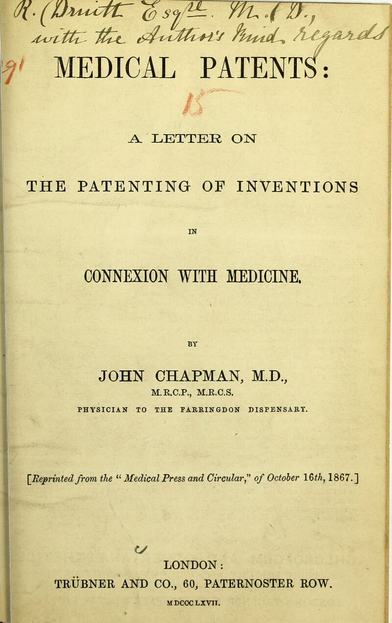 (/{■ (Ih^cttr 'SsfL. \f MEDICAL PATENTS: I IS A. LETTER ON THE PATENTING OF INVENTIONS CONNEXION WITH MEDICINE. JOHN CHAPMAN, M.D., M.R.C.P., M.R.C.S. PHYSICIAN TO THE FARRINGDON DISPENSARY. [Reprinted from the “ Medical Press and Circular, of October 16th, 1867.] <V LONDON: TRUBNER AND CO., 60, PATERNOSTER ROW. MDCOC LXVII.