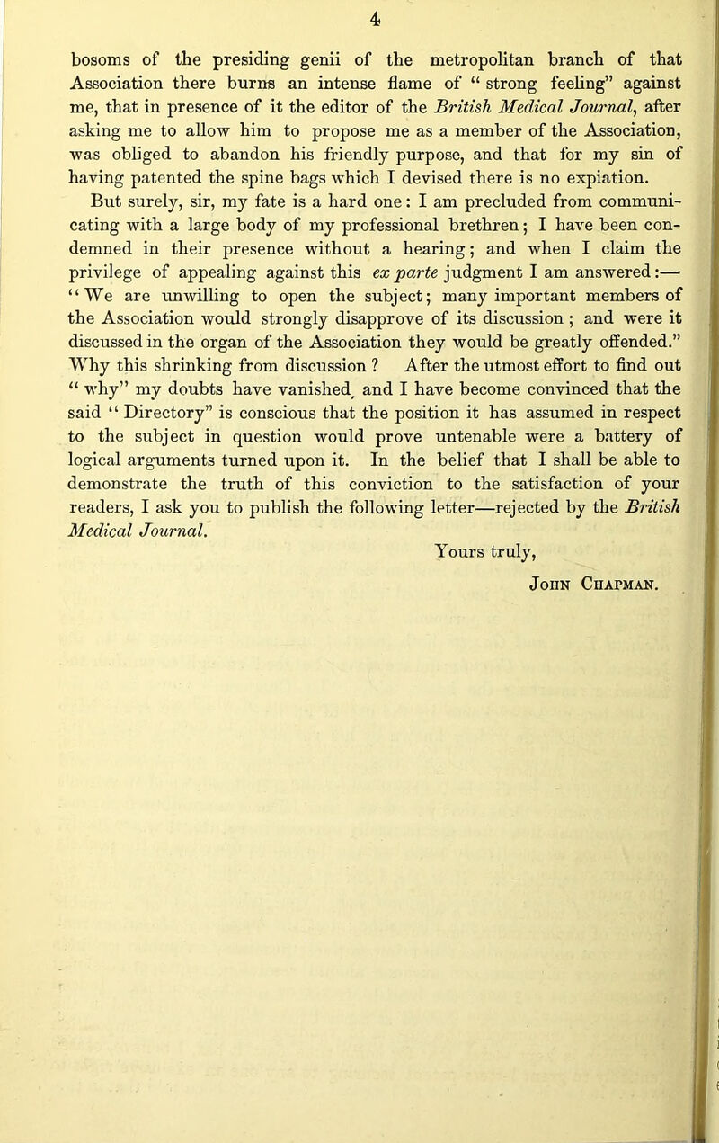 bosoms of the presiding genii of the metropolitan branch of that Association there burns an intense flame of “ strong feeling” against me, that in presence of it the editor of the British Medical Journal, after asking me to allow him to propose me as a member of the Association, was obliged to abandon his friendly purpose, and that for my sin of having patented the spine bags which I devised there is no expiation. But surely, sir, my fate is a hard one: I am precluded from communi- cating with a large body of my professional brethren; I have been con- demned in their presence without a hearing; and when I claim the privilege of appealing against this ex parte judgment I am answered:— “We are unwilling to open the subject; many important members of the Association would strongly disapprove of its discussion ; and were it discussed in the organ of the Association they would be greatly offended.” Why this shrinking from discussion ? After the utmost effort to find out “ why” my doubts have vanished< and I have become convinced that the said “ Directory” is conscious that the position it has assumed in respect to the subject in question would prove untenable were a battery of logical arguments turned upon it. In the belief that I shall be able to demonstrate the truth of this conviction to the satisfaction of your readers, I ask you to publish the following letter—rejected by the British Medical Journal. Yours truly, John Chapman.