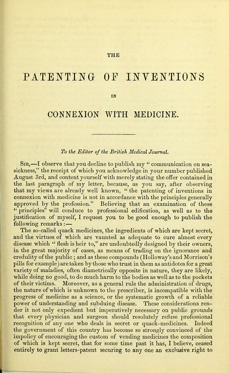 THE PATENTING OF INTENTIONS IN CONNEXION WITH MEDICINE. To the Editor of the British Medical Journal. Sir,—I observe that you decline to publish my “ communication on sea- sickness,” the receipt of which you acknowledge in your number published August 3rd, and content yourself with merely stating the offer contained in the last paragraph of my letter, because, as you say, after observing that my views are already well known, “ the patenting of inventions in connexion with medicine is not in accordance with the principles generally approved by the profession.” Believing that an examination of these “ principles” will conduce to professional edification, as well as to the justification of myself, I request you to be good enough to publish the following remarks:— The so-called quack medicines, the ingredients of which are kept secret, and the virtues of which are vaunted as adequate to cure almost every disease which “ flesh is heir to,” are undoubtedly designed by their owners, in the great majority of cases, as means of trading on the ignorance and credulity of the public ; and as these compounds (Holloway’s and Morrison’s pills for example) are taken by those who trust in them as antidotes for a great variety of maladies, often diametrically opposite in nature, they are likely, while doing no good, to do much harm to the bodies as well as to the pockets of their victims. Moreover, as a general rule the administration of drugs, the nature of which is unknown to the prescriber, is incompatible with the progress of medicine as a science, or the systematic growth of a reliable power of understanding and subduing disease. These considerations ren- der it not only expedient but imperatively necessary on public grounds that every physician and surgeon should resolutely refuse professional recognition of any one who deals in secret or quack-medicines. Indeed the government of this country has become so strongly convinced of the impolicy of encouraging the custom of vending medicines the composition of which is kept secret, that for some time past it has, I believe, ceased entirely to grant letters-patent securing to any one an exclusive right to